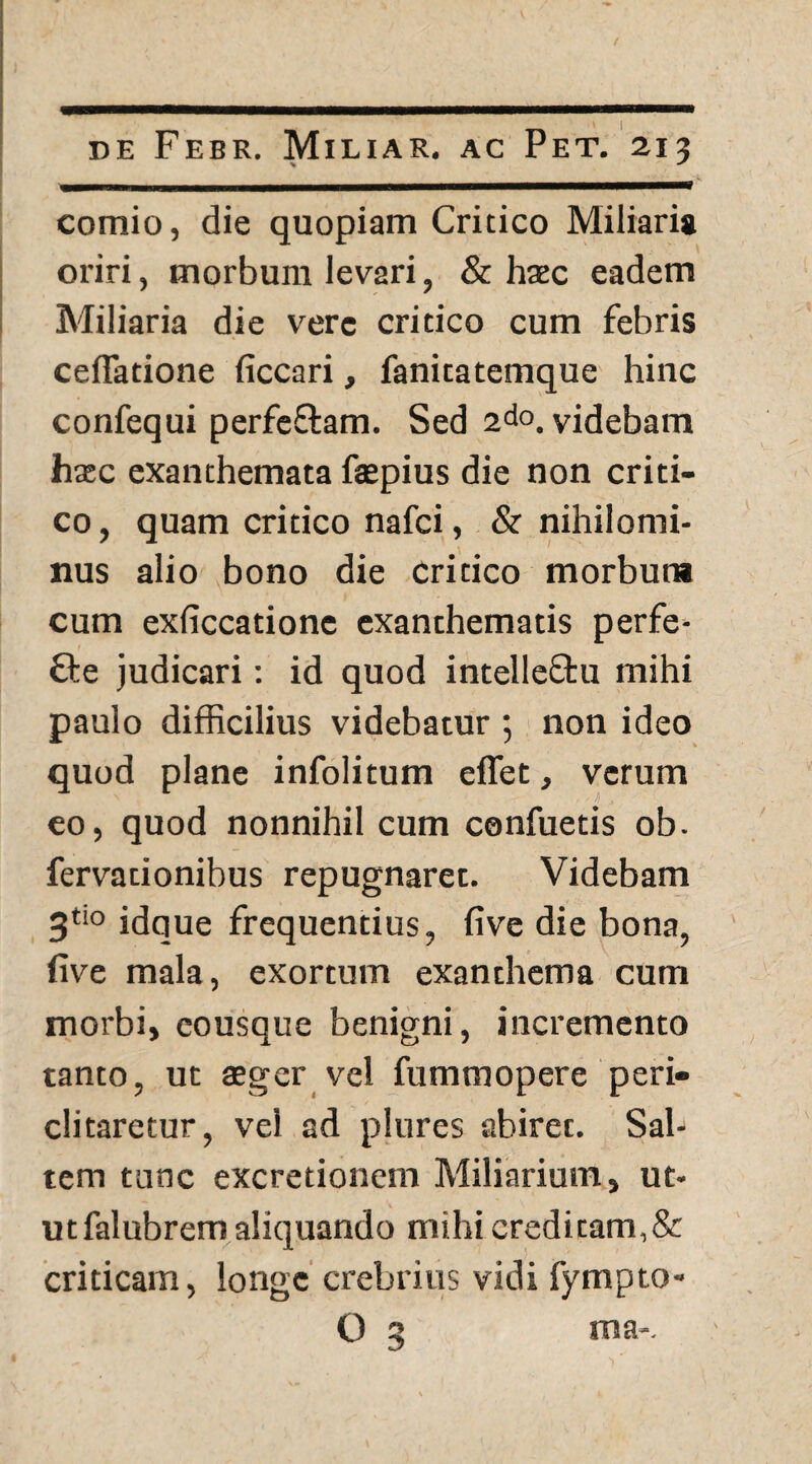 — - ■!! «, II, ■nm^——Mr~~ comio, die quopiam Critico Miliaria oriri, morbum levari, & haec eadem Miliaria die vere critico cum febris cefiatione ficcari, fanitatemque hinc confequi perfeCtam. Sed 2do. videbam haec exanthemata faepius die non criti¬ co , quam critico nafci, & nihilomi¬ nus alio bono die critico morbum cum exficcatione exanthematis perfe¬ cte judicari: id quod intelleftu mihi paulo difficilius videbatur ; non ideo quod plane infolitum effet, verum eo, quod nonnihil cum confuetis ob. fervationibus repugnaret. Videbam 3t!0 idque frequentius, five die bona, five mala, exortum exanthema cum morbi, eousque benigni, incremento tanto, ut aeger vel fummopere peri¬ clitaretur, vel ad plures abirec. Sal¬ tem tunc excretioncm Miliarium, ut¬ ut falubrem aliquando mihi creditam,& criticam, longe crebrius vidi fympto- O 3 ma-.
