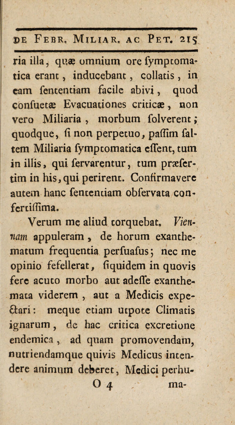 riailla, quae omnium ore fymptoma- tica erant, inducebant, collatis, in cam fententiam facile abivi, quod confuetae Evacuationes criticae, non vero Miliaria , morbum folverent; quodque, fi non perpetuo, paflim fal- tem Miliaria fymptomatica cflent, tum in illis, qui fervarentur, tum praefer- tim in his, qui perirent. Confirmavere autem hanc fententiam obfervata con- * * • , i fcrtifiima. Verum me aliud torquebat. Vien¬ nam appuleram , de horum exanthe¬ matum frequentia perfuafus; nec me opinio fefellerat, fiquidem in quovis fere acuto morbo aut adeffe exanthe¬ mata viderem , aut a Medicis expe- ftari: meque etiam utpote Climatis ignarum, de hac critica excredone endemica , ad quam promovendam, nutriendamque quivis Medicus inten¬ dere animum deberet, Mediciperhu- O 4 ma-