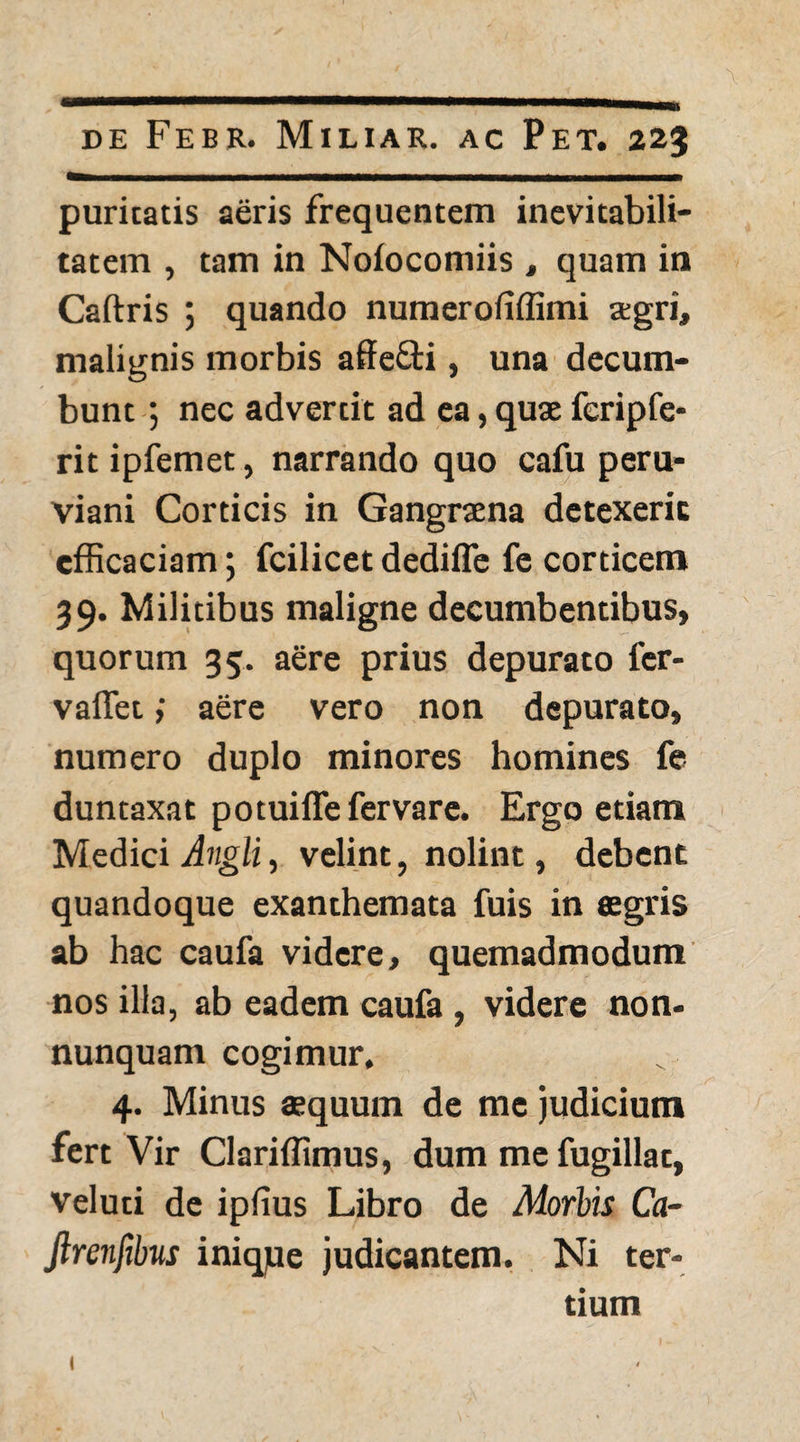 puritatis aeris frequentem inevitabili- tatem , tam in Noiocomiis , quam in Caftris ; quando numeroiiffimi agri, malignis morbis affefti, una decum¬ bunt ; nec advertit ad ea, quae feripfe- rit ipfemet, narrando quo cafu peru- viani Corticis in Gangraena detexerit efficaciam; fcilicet dedifle fe corticem 39. Militibus maligne decumbentibus, quorum 35. aere prius depurato fer- vaflet; aere vero non depurato, numero duplo minores homines fe duntaxat potuiffefervare. Ergo etiam Medici Angli, velint, nolint, debent quandoque exanthemata fuis in aegris ab hac caufa videre, quemadmodum nos illa, ab eadem caufa , videre non* nunquam cogimur, 4. Minus aequum de me judicium fert Vir Clariffimus, dum me fugillat, veluti de ipfius Libro de Morbis Ca- Jlrenfibus inique judicantem. Ni ter¬ tium I