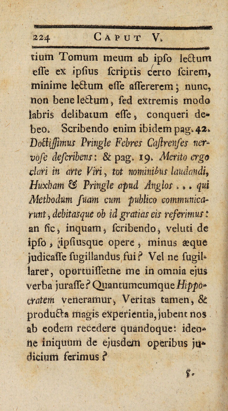 tiutn Tomum meum ab ipfo le&um effe ex ipfius fcriptis certo fcirem» minime le£tum effe affererem: nunc» non bene leftum» fed extremis modo labris delibatum effe» conqueri de¬ beo» Scribendo enim ibidem pag» 42» Dolhjfmus Pringle Febres Caftrenfes ner- vofe defcnbmst & pag. 19» Merito ergo dari in arte Viri, tot nominibus laudandi» Huxbam & Pringle apud Anglos >». qui Methodum fuatn eum publico communica¬ runt , debitasque ob id gratias eis referimus t an fic, inquam» fcribendo» veluti de ipfo > ^ipfiusque opere » minus $que judicaffe fugillandUs fui? Vel ne fugib laref, oportuiffetne me in omnia ejus verba juraffe ? Quantumcumque Hippo» cratem veneramur» Veritas tamen» & produfta magis experientia, jubent nos ab eodem recedere quandoque: ideo* ne iniquum de ejusdem operibus ju¬ dicium ferimus ? 0