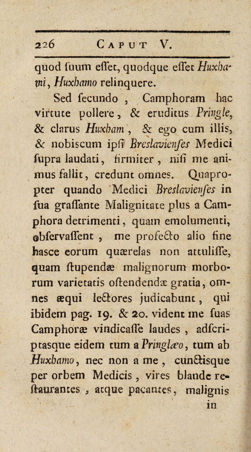 quod liram eflet, quodque eflet Huxha- tm, Huxhamo relinquere. Sed fecundo , Camphoram hac virtute pollere, & eruditus Priugle, & clarus Huxham , & ego cum illis, & nobiscum ipii Breslavknfes Medici fupra laudati, firmiter, nili me ani¬ mus fallit, credunt omnes. Quapro¬ pter quando Medici Breslavknfes in fua graflante Malignitate plus a Cam- phora detrimenti, quam emolumenti, ebfervaflent , me profeQro alio fine hasce eorum quterelas non attuliffe, quam ftupendae malignorum morbo¬ rum varietatis offendendae gratia, om¬ nes aequi le&ores judicabunt, qui ibidem pag. 19. & 20. vident me fuas Camphorae vindicafle laudes , adfcri- ptasque eidem tum a Prnghro, tum ab Huxhamo, nec non a me , cunStisque per orbem Medicis , vires blande re» ftaurantes , atque pacantes, malignis in