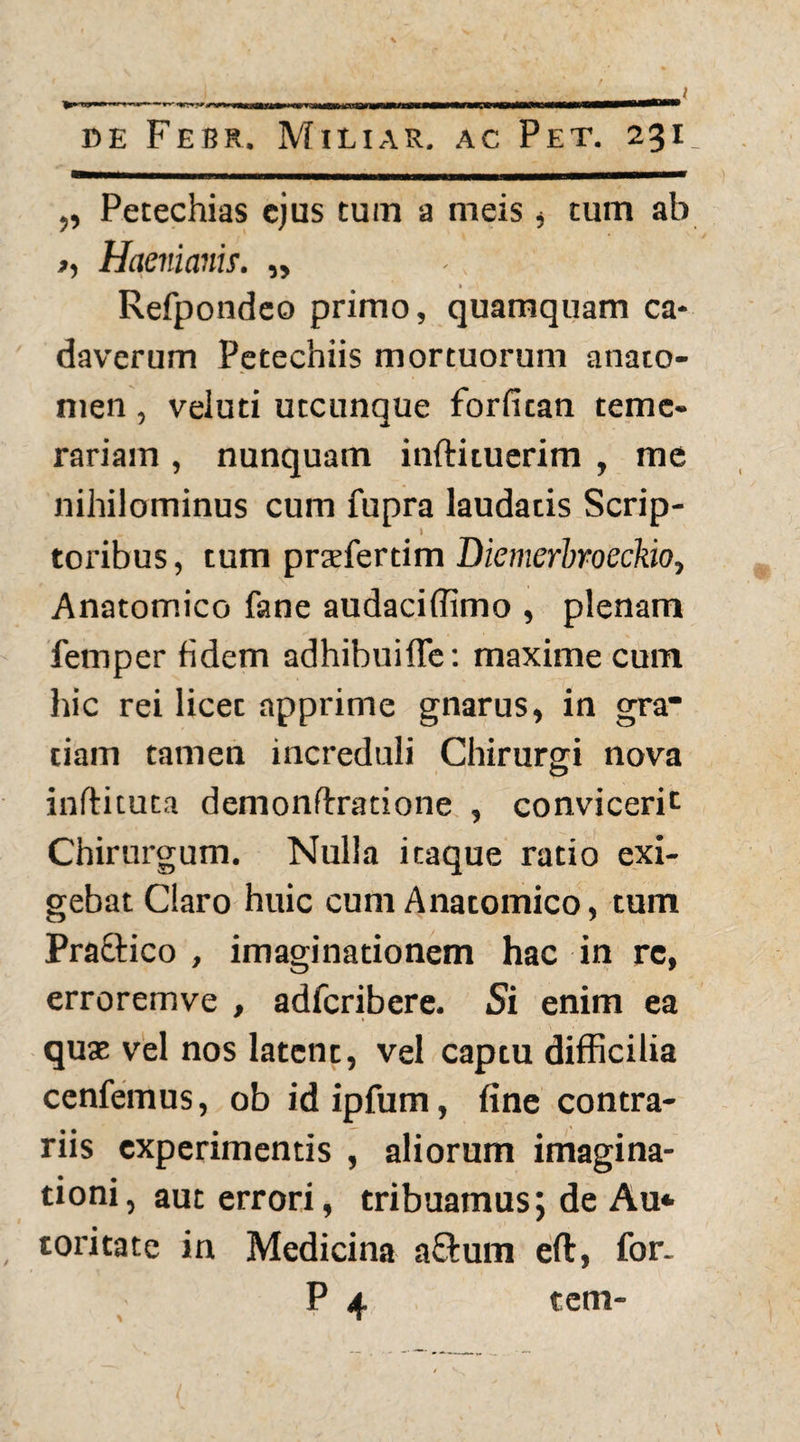 l de Febr. Miliar. ac Pet. 231 „ Petechias ejus tum a meis , tum ab >, Haev.iams. „ - Refpotideo primo, quamquam ca¬ daverum Petechiis mortuorum anato- men, veluti utcunque forfitan teme¬ rariam , nunquam inftituerim , me nihilominus cum fupra laudatis Scrip- 1 toribus, tum prsfertim Diemerbroeckio, Anatomico fane audaciffimo , plenam femper fidem adhibuifle: maxime cum hic rei licet apprime gnarus, in gra* ciam tamen increduli Chirurgi nova inftituta demon fixatio ne , convicerit Chirurgum. Nulla itaque ratio exi¬ gebat Claro huic cum Anatomico, tum Praftico , imaginationem hac in rc, erroremve , adferibere. Si enim ea quae vel nos latent, vel captu difficilia cenfemus, ob idipfum, fine contra¬ riis experimentis , aliorum imagina¬ tioni, aut errori, tribuamus; de Au*- toritate in Medicina a£fum eft, for. tem-