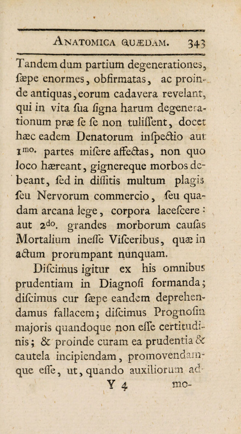 Tandem dum partium degenerationes, fepe enormes, obfirmatas, ac proin¬ de antiquas, eorum cadavera revelant, qui in vita lixa ligna harum degenera¬ tionum prae le fe non tuliffent, docet htec eadem Denatorum inlpe&io aut: imo* partes mifere affectas, non quo loco haereant, gignereque morbos de¬ beant, fed in diffitis multum plagis feu Nervorum commercio, leu qua¬ dam arcana lege, corpora laeefcere : aut 2do. grandes morborum caulas Mortalium inelle Vilceribus, quae in a&um prorumpant nunquam. Difcimus igitur ex his omnibus prudentiam in Diagnofi formanda; difcimus cur fepe eandem deprehen¬ damus fallacem; difcimus Prognofin majoris quandoque non effe certitudi¬ nis ; & proinde curam ea prudentia & cautela incipiendam, promovendam- que efie, ut, quando auxiliorum ad- Y 4 mo-