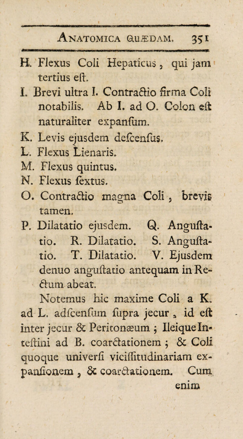 f Anatomica Oluiedam. 35i I»T—■» iiniMiii 11 ■!! n 1 .1 . m «»■■—iuw.i^«ai H. Flexus Coli Hepaticus, qui jam tertius eft. I. Brevi ultra I. Contraftio firma Coli notabilis. Ab I. ad O. Colon eft naturaliter expanfum, K. Levis ejusdem defcenfus. L. Flexus Lienaris. M. Flexus quintus. N. Flexus fextus. O. Contra&io magna Coli, brevis tamen. P. Dilatatio ejusdem. Q. Angufta- tio. R. Dilatatio. S. Angufta- tio. T. Dilatatio. V. Ejusdem denuo anguftatio antequam in Re- ■ ftura abeat. Notemus hic maxime Coli a K. ad L. adicenfum flipra jecur s id eft inter jecur & Peritonaeum ; Ileique In- teftini ad B. coardlationem $ & Coli quoque univerfi viciffitudinariam ex- paniionem , Sc coartationem. Cum enim