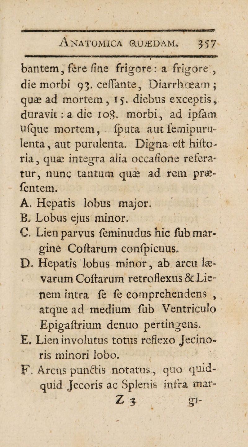 s* Anatomica auiEDAM, 357 . bantem, fere fine frigore: a frigore , die morbi 93. ceflante, Diarrhoeam; quas ad mortem, 15. diebus exceptis, duravit: a die 108. morbi, ad iplam ufque mortem, fputa autfemipuru- lenta, aut purulenta. Digna e It hifto - ria, quae integra alia occalione refera¬ tur, nunc tantum quae ad rem prae- fentem. A. Hepatis lobus major. B. Lobus ejus minor. C. Lien parvus leminudus hic fub mar¬ gine Collarum conlpicuus. D. Hepatis lobus minor, ab arcu lae- varum Collarum retroflexus & Lie¬ nem intra le le comprehendens , atque ad medium fub Ventriculo Epigaltrium denuo pertingens. E. Lien involutus totus reflexo Jecino- ris minori lobo. F. Arcus putidis notatus , quo quid¬ quid Jecoris ac Splenis infra mar- Z 3 gi-