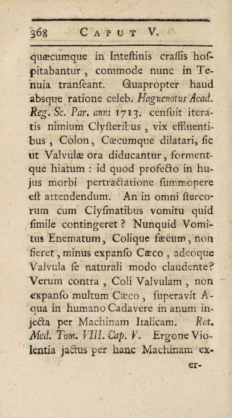 A V , ; V , 1■ ^ 368 Caput V. quaecumque in Inteftinis craffis ho& pilabantur , commode nunc in Te¬ nuia tranfeant. Quapropter haud absque ratione celeb. Hcignenotus Acad. Reg. Sc. Par. anni 1713. ceniuit itera¬ tis nimium Clyfterifcus , vix effluenti¬ bus j Colon, Caecumque dilatari, fic ut Valvulae ora diducantur, ferment- que hiatum : id quod profedo in hu¬ jus morbi pertrafratione fummcpere eft attendendum. An in omni ftereo¬ rum cum Clyfinatibus vomitu quid fenile contingeret ? Nunquid Vomi¬ tus Enematum, Coli que faecum, non fieret, minus expanfb Caeco , adeoque ■ '\ * - Valvula fe naturali modo claudente? Verum contra , Coli Valvulam , non expanfb multum Caeco , fuperavit A- aua in humano Cadavere in anum in- -*• • l jecta per Machinam Italicam. nat. Med. Tom. VIII. Cap. V. Ergone Vio- l 1 lentia jadus per hanc Machinam ex« er-