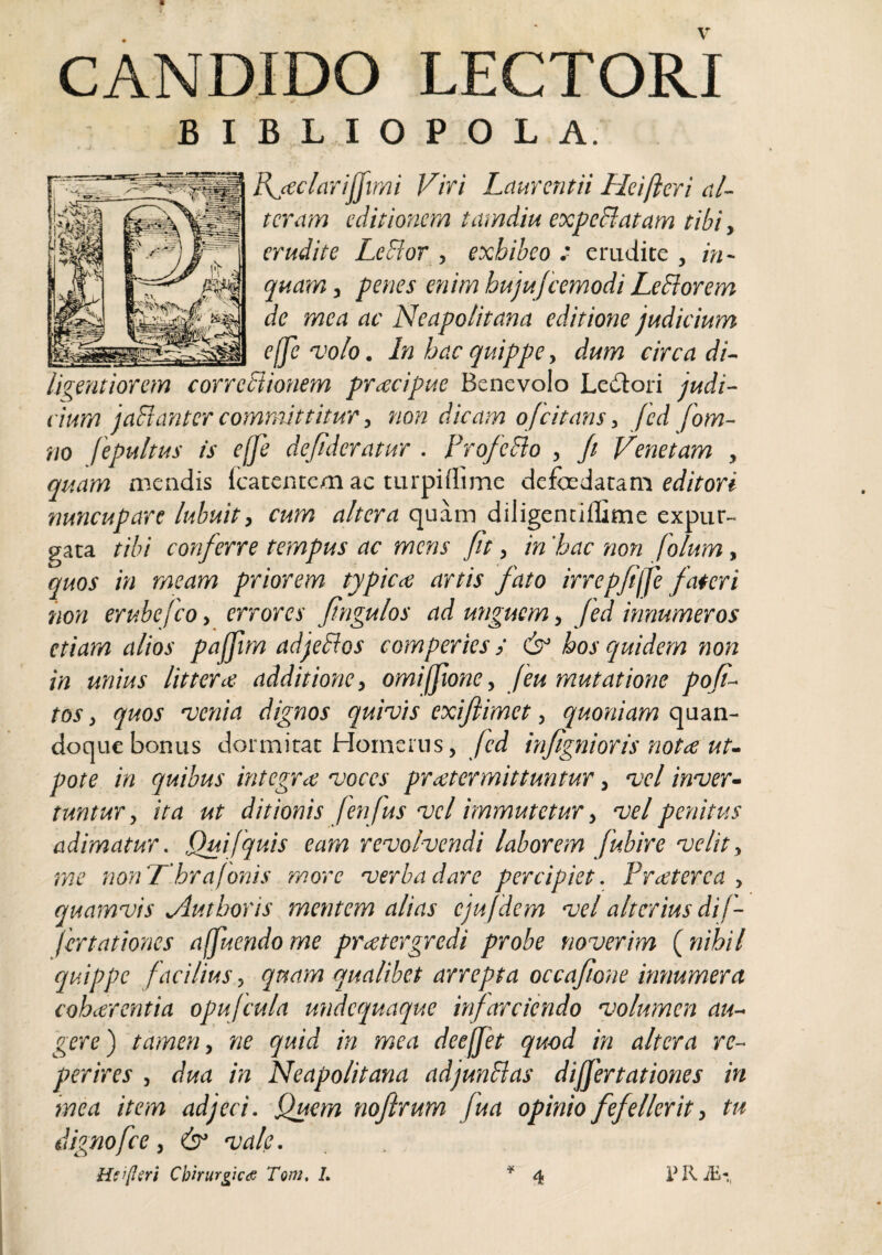 CANDIDO LECTORI B I B L I O P .0 L A. IXjeciarijJimi Viri Laurentii Heifteri al¬ teram editionem tamdm expedlatam tibi, erudite LeBor , exhibeo : erudite , in¬ quam j penes enim hujufcemodi LeSiorem de mea ac Neapolitana editione judicium elfevolo. In hac quippe y dum circa di- ligentiorem corrediionem pracipue Benevolo Ledtori judi¬ cium jadlanter committitur y non dicam ofcitans, /ed fom- m fepultus is effe defidcratur . ProfeSlo , Ji Venetam , quam mendis fcatentem ac turpillime defoedatam nuncupare lubuit, cum altera quam diligenciflime expur¬ gata tibi conferre tempus ac mens fit, in 'hac non folum, quos in meam priorem typica artis fato irrepfijje fateri non erubefeoy errores fingulos ad unguem, Jed innumeros etiam alios pajjim adjedios comperies y cb' hos quidem non in unius littera additione, omilftone, feu mutatione pofi- tos, quos 'venia dignos quivis exiflimet, quoniam quan¬ doque bonus dormitat Homerus, Jed infignioris nota ut- pote in quibus integra voces praterm'ittuntur, vel inver¬ tuntur, ita ut ditionis fenjus vel immutetur, vel penitus adimatur. Qui [quis eam revolvendi laborem Jubire velit, me noriThrafonis more verba dare percipiet. Praterea , quamvis jiuthoris mentem alias ejufidem vel alterius dif¬ fer tatioties affiuendo me pratergredi probe noverim {^nihil quippe facilius y qt4am qualibet arrepta occafione innumera coharentia opujcula undequaque 'infarciendo volumen au¬ gere') tamen, ne quid in mea deeffiet quod in altera re- perires , dua in Neapolitana adjunBas differt at iones in mea item adjeci. Quem nojirum fua opinio fefellerit, tu dignofice, & vale.