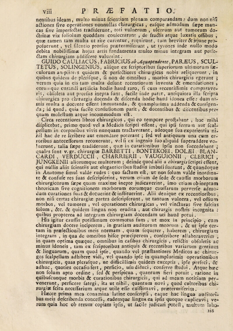 nentibus ideam, multo minus fcientiam pienam comparandam.: dum non n:li adiones five operationes nonnullas chirurgicas , eafque admodum faepc man¬ cas hve imperfedas tradiderunt, toti vulnerum , ulcerum aut tumorum do- drinse vix foliolum quoddam coniecrarunt , de fradis atque luxatis offibus , quae tamen tam multa ut rite curentur, requirunt, tam breviter & jejune pro- pofuerunt , vel filentio prorfus practermiferunt , ut tyrones inde nullo modo debita nobiliffimaj hujus artis fundamenta multo minus integram aut perfe- dam chirurgiam addifeere valuerint. GUIDO CAULI ACUS, FABRICIUS PARIUS, SCUL- TETUS, SOLINGENIUS, aliique ex feriptoribus fuperiorum ultimorum fae- culorum an.piiores quidem & perfediores chirurgicas nobis reliquerunt , iii quibus quidem de plerifque, ii non de omnibus , morbis chirurgicis egerunt ; verum quia in eis tam multa defunt recentiorum inventa & emendationes > eorumqiie curandi artificia hodie haud raro, fi cum recenthlimis comparave¬ ris, obfoleta aut prorfus inepta funt, facile inde pater, antiquiora iila feripta chirurgica pro chirurgia docenda & difeenda hodie haud idonea eflfe: dum ni¬ mis multa a docente eflfent immutanda, 8c quamplurima addenda & corrigen¬ da; id quod, quia facile confufionem parit, dc docentibus <3c difeentibusper» quam molellum atque incommodum eft. Circa recentiores libros chirurgicos , qui eo tempore prolfabant , hoc mihi difplicebat, primo quod vel a Medicis feripei elTent, qui ipli ferrum aut fcal- pellum in corporibus vivis nunquam tranaverant, adeoque fua experientia ni¬ hil hac de re icribere aut emendare poterant ; fed vel antiquum una cum er¬ roribus antecefTorum recoxerunt, velli ex ingenio fuoaliquid fuperaddere vo¬ luerunt, talia faepe tradiderunt , qui^i in curationibus ipfis non fuecedebant ; quales funt v. gr. chirurgiae BARBETTI , BONTEKOEI, DOLiE.1, BLAN- CARDI , VERDUCCII , CHARRIERII , VAUGUIONII , CLERICI , JUNGKENII aliorumque multorum ; deinde quod alii a f/;/>«r^iifctiptr elfenr, qui nullis aliis fcientiis aut elegantioribus ftudiis imbuti fuerunt, ^qdandoque in Anatome limul valde rudes ; quo faelum eft, ut non folum v4lde inordina¬ te & confufe res fuas defcripferint, verum etiam de fede &caaf!is morboruiia chirurgicorum faepe quam maxime inepte judicaverint, imo etiam obineptam theoricam Gve cognitionem morborum eorumque caulfarum perverfe admo¬ dum curationes fuas dc docuerint & inftituerint. Alii denique ex recentioribus, non nih certas chirurgias partes defcripferunt, ut tantum vulnera, vel oBium morbos, vel tumores , vel operationes chirurgicas , vel viniluras frve fakias iolum , & quidem lingua non erudita , aut chirurgis noflrts incognita ; quibus propterea ad integram chirurgiam docendam uti haud potui. His igitur cauiTis potidimum commotus fum , ut mox ia principia , cnm chirurgiam docere inciperem , in gratiam auditorum meorum , Sc ut ipfe cer¬ tam in prseledionibus meis normam , quam fequerer , haberem , chirurgiam integram , in qua de omnibus hifce praeciperem , conferibere filiaboraverim , in quam optima quaeque, omnibus in cals^s chirurgicis , reIi(B:is obfoletis ac minus idoneis , tam ex feriptoribus antiquis dc recentibus variarum gentium & linguarum, quam quod ipfe, quando vel praeftantiores Medicos ac chirur¬ gos fcalpellum adhibere vidi, vel quando ipfe in quamplurimis operationibus chirurgicis, quas plerafque, ne difficillimis quidem exceptis , ipfe p^erfeci, & adhuc, quoties occafiofert, perficio, ufudiduci, conferre ftudai. Atque h»c non folum apto ordine , fed & perfpicua , quantum fieri potuit , ratione in quibufeunque morbis & curationibus chirurgicis, qui ad meam notitiam per¬ venerunt, perficere fategi, ita ut nihil, quantum novi , quod cultoribus chi- jurgias feitu necefiTarium atque utile efie exiflirnavi, pr^termiferim. Haecce prima mea conamina latine confcripfi , eaque hac Hngua auditori¬ bus meis deferibenda conceBl, cademque lingua ea ipfis quoque explicavi; ve* jum qsuia hoc ob rccum copiam ipfis^^ ut facile judicari potek, multum labo