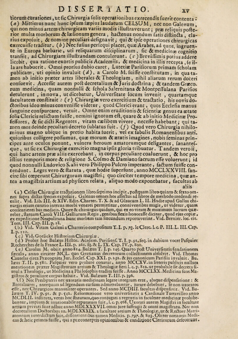 tiorum curationes, ut fic Chirurgia folis operationibus exercendis fuerit contenta • (4) Mittimus nunc hunc ipfum faepius laudatum CELSUM, nec non Galenum, qui non minus artem chirurgicam variis modis illuflraverunt; prae reliquis pofte- rior multa morborum &laE/ionum genera , ha<ilenus nondum fatis diftinda , cla¬ rius expofuit, & nomine peculiari defignavit; qui & ipfe operationes chirurgicas exercuifife traditur, (b) Necfufius perfequi placet, quae Arabes, ad quos, ingruen¬ te in Europa barbarie, uti reliquarum difciplinarum , fic &medicinse cognitio tranhit, ad Chirurgiam illuftrandam contulerunt. ( c ) Brevi/Timis potius addere licebit, qua ratione exortis publicis Academiis, & medicina in illis recepta , fe il¬ la ars hahuerit. Omni prorfus dubio caret, Lutetiae Pariliorum primam fcholam publicam, uti opinio invaluit (d)^ a Carolo M.fuilTeconllitutam, in quata- men ab initio praeter artes liberales & Theologiam, nihil aliarum rerum doceri eonfuevit. AcceUit autem poli decretalium & Juris doftrinaj & tandem Graeco¬ rum medicina, quam nonnulli & fchola Salernitana & MontpelTuIana Parilios detulerunt , innova, utdicebatur, Univerlicate locum invenit , quartamque facultatem conftituic : (e) Chirurgiae vero exercitium & tractatio, his novis do- dJoribus ideo minusconveniflfe videtur , quod Clerici erant, quos Ecclelia manus fanguine confpurcare, vetuit. Omne enim eruditionis & fcientiae genus ea aetate folisClericis reli(flum fuilfe, nemini ignotum eft, quare & ab initio Medicinae Pro- feflbres, & fic didi Regentes, vitam caelibem vivere, neceife habebant ,* qui ta¬ men mos deinde peculiari decreto fublatus fuit. (/) C^od vero Chirurgia nihilo¬ minus magno ubique in pretio habita fuerit, vel ex fabulis Romanenfibus anti¬ quioribus colligere polfumus, quae morum & aetatis imagines, nobis feminas prin¬ cipes ante oculos ponunt, vulnera heroum amatorumque deligantes, fanantef- que , ut fic ex Chirurgiae exercitio magna ipfis gloria tribuatur. Tandem vero ii, qui hanc artem prae aliis exercebant, in corpus peculiare coaluerunt, & hoc pro illius temporis more & religione S.Cormo& DamianofacrumelTe voluerunt ; id quod nonnulliLudovicoS.alii vero Philippo Pulcro imperante, fadum fuifiecon¬ tendunt . Leges vero & llatuta , qux hodie fuperfunt, annoMCCLXXVHL fan- cirefibi coeperunt Chirurgorum magiltri.; quo circiter tempore medicina , quae an¬ tea a magillris artium ad phyficen relata, aliquo modo exponebatur, facultas ab aliis ( a ) Celfus Chirurgia tradatlonem libro feptimo incipit, pollquam libro quinto 8c fexto om¬ nes fupra didas fpecies expofuit. Galenus omnes hos affedus ad libros de methodo medendi re¬ tulit . Vid. Lib. III. 6c XIV. Edit. Charter. T. X. & ad Glaucum L. II. Hodie apud Gallos chi¬ rurgis etiam curatio interna morbi venerei permittitur, conniventibus magis, ut videtur, quam confentienti bus medicis. Quare 6c chirurgus quidam, qui ex eo vitam &_rnaximum lucrum quK- rebat, ftatuam Caroli VIII, Galliarum Regis, genibus flexis honorafle dicitur, quod ejus copix, ex expeditione Neapolitana hunc morbani tara foecundura reportaverint. Vid. Bernier. loc. cit. Toin. III. Cap. III.p. 18. ' Cb) Vid. Vitam Galeni a Charterio compofitam T, I. p# 73* le Clere. l.c.P. III.L. IILCap*. I, p. IlO. C c ) Vid. Goelicke Hiftoriam Chirurgiae , (d) Probat hoc Bulseus Hiftor. Academ. Parilietif, T. I. p.91.ifeq. in dubium vocat Pafquier Recherches de la France L. III.p. aCi.fq. &L, IX. Cap. IV, p. 800. Cei Carolus M. obiit anno814.BulxusT. I.p. 14^* Quartopofl:Univerlitatisfundationem fscLilo, anno circiter MCL. quo Gratianus decretorum colledionem abfolyit. Vid. Thonias Cautelas circa Praecognita Jur. Ecclef. Cap.XXI. p. aga. 8c jus canonicum Pari fi is irt valuit. Bu. Iasus T. II. p, 580. Pafquier vero probare conatur , anno MCCXV. in litteris publicis nullam mentionem prxter Magiftrorum artium 5c Theologias fieri 1. c. p. 8 la. ut probabile fit decreta fi- mul a Theologis, ut Medicina a Philofophis tradita fuiflb , Anno MCCLXX. Medicina fuos Ma- giftros & peculiare corpus habuit . Vid. Bulasum T.IIl, p, 396. Cf) Nec Presbyteris nec uxoratis medicinam legere integrum erat, absque difpenfatione ; 5c Baccalaurei, antequam ad legendum cuiTum admittebantur, jurare debebant, fenon uxoratos efle, nec Chirurgicos manuahteroperantes. Sed anno MCDIII. facultas difpenlavit. Vid. Bu¬ lasum T. IV. p. 91. & p. ^^2,. Reformatione vero univerfitatis a Cardinale Tuttavilleo anno MCDLII. inltituta, vetus hoc ftatutura,quo conjugati a regentia in facultate medicmse prohibe¬ bantur, impium & irrationabile reputatum fuit, 1. c. p. ^68. Uxorati autem MagiIhi in facultate artium privati funt a.dhuc anno MDLXXXVII. omni jure fufFragii & omni magiftratu. Nec noii decretalium Doclonbus an. MDLXXXIX. a facultate artium & Theologiae, ut5c Redorc Matri¬ monium interdictum fuit, diflentientibus tamen Medicis, p. 797» 6c 803. Obiter notamus Medi- xos 5c iieic primos fui fle, qui a prxcoaceptis opinloftibus conditione Clericorum defecerunt •