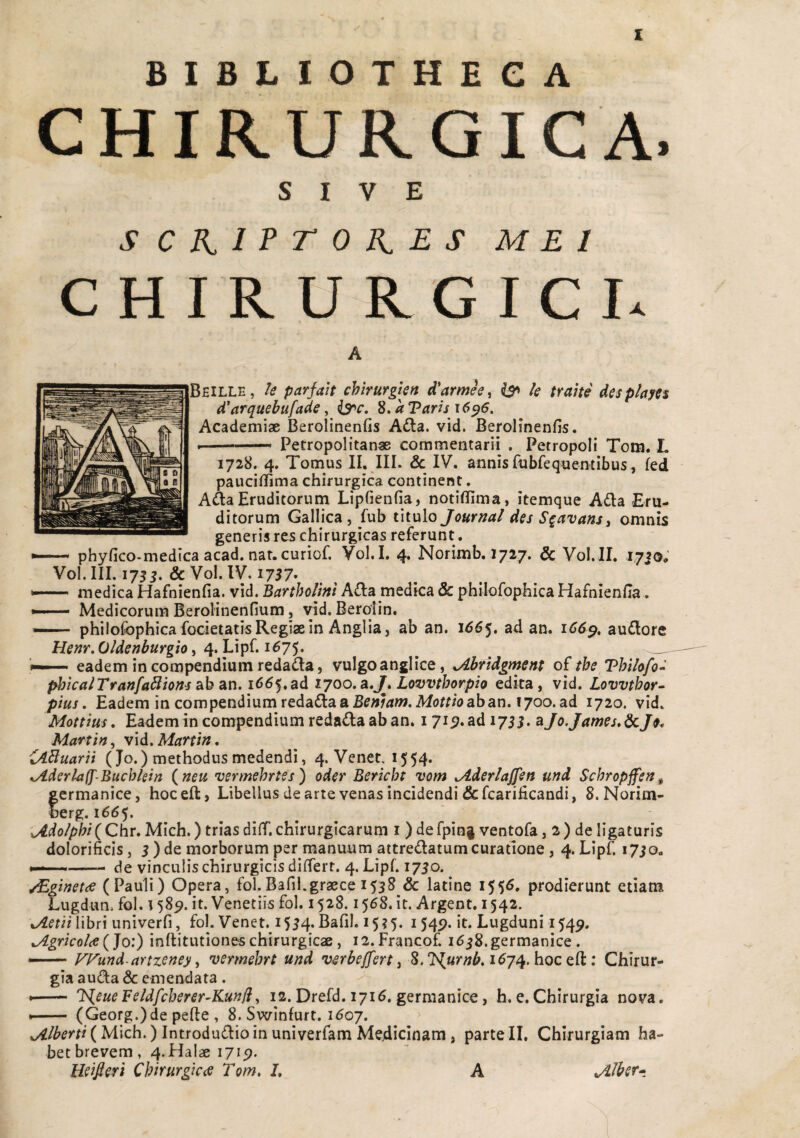 X BIBLIOTHECA CHIRURGICA. SIVE SCHIPTOHES MEI CHIRURGICI* A Beille, parfah chirurglen d* arme e, ^ k trahe desp/am d^arquebufade, is^c. S, aTaris 16^6. Academiae Berolinenfis A£la. vid. Berolinenfis. . ■ ■ Petropolitanae commentarii . Petropoli Tom. L 1728. 4. Tomus II. III. Sc IV. annis fubfeq^ientibus, fed paucillima chirurgica continent. A(SaEruditorunri Lipfienfia, notiflima, itemque Ada Eru¬ ditorum Gallica, fub titulo Journal des S^avans^ omnis generis res chirurgicas referunt. phyfico«medIca acad. nar. curiof. Vol.I, 4. Norimb. 1727. & Vol.II. 1720, Vol. III. 175 & Vol. IV. 1757* medica Hafnienfia. vid. Bartholini A£la medica & philofophica Hafnienfla. — Medicorum BeroHnenfium, vid. Berolin. — philofophica focietatis Regiae in Angi ia 5 ab an, 1^65. ad an. 166^, audlore Henr,Oldenburgio i 4. LipC i6y^, ^ ^ __ eadem in compendium redada, vulgo anglice, xAhridgrnent o£ tbe Thilo/o-^ phicalTranfa^ions cib Sin. 166^,ad 1700, a,J^, Lovvthorpio edita, vid. Lovvtbor^ pius. Eadem in compendium reda(\a a Benlam. Mottio ab an, 1700. ad 1720. vid. Mottius, Eadem in compendium redada ab an. i 715?. ad 1755. aJo.James.^Je. Martin, vid. Martin. iABuarit (Jo.) methodus medendi, 4. Veneci554* %Aderla(J'-Buchkin (^neu vermehrtes) oder Bericht vom ^derlajfen und Schropffen^ germanice, hoceft, Libellus de arte venas incidendi &fcarificandi, 8. Norim- Serg. 166^, C/tf^^o/p^/(Chr.Mich.) triasdiff.chirurgicarum i )defpin|ventofa, 2) deligaturis dolorificis, 5 ) de morborum per manuum attredatum curatione , 4. Lipf. i7io, N-*'. ...-- de vinculis chirurgicis differt. 4. Lipf. 1750. /EginetdS (Pauli) Opera, fol.Bafil.graece 1538 & latine I55^* prodierunt etiam Lugdun. fol. 158^. it. Venetiis fol. 1528.1568. it. Argent. 1542. xAetiiiihn univerfi, fol. Venet. 1534. Bafil. i5?5. 1549. it. Lugduni 154^. .Agricolce (Jo:) inftitutiones chirurgicae, i2.Francof. i638.germanice . — VFund-artzeney ^ vermehrt und whejfert ^ 8. 1^74. hoc eft: Chirur¬ gia auda & emendata. — J<(eueFe/dfcberer-Kunff, 12. Drefd. 1716, germanice, h. e.Chirurgia nova. *- (Georg.)de pefte , 8. Swinfurt. 1607. yAlherti (Mich.) Introdudio in univerfam Medicinam, parte II. Chirurgiam ha¬ bet brevem. 4. Halae 1715). Wijeri Chirurgiccs Tom. J, A jllher*