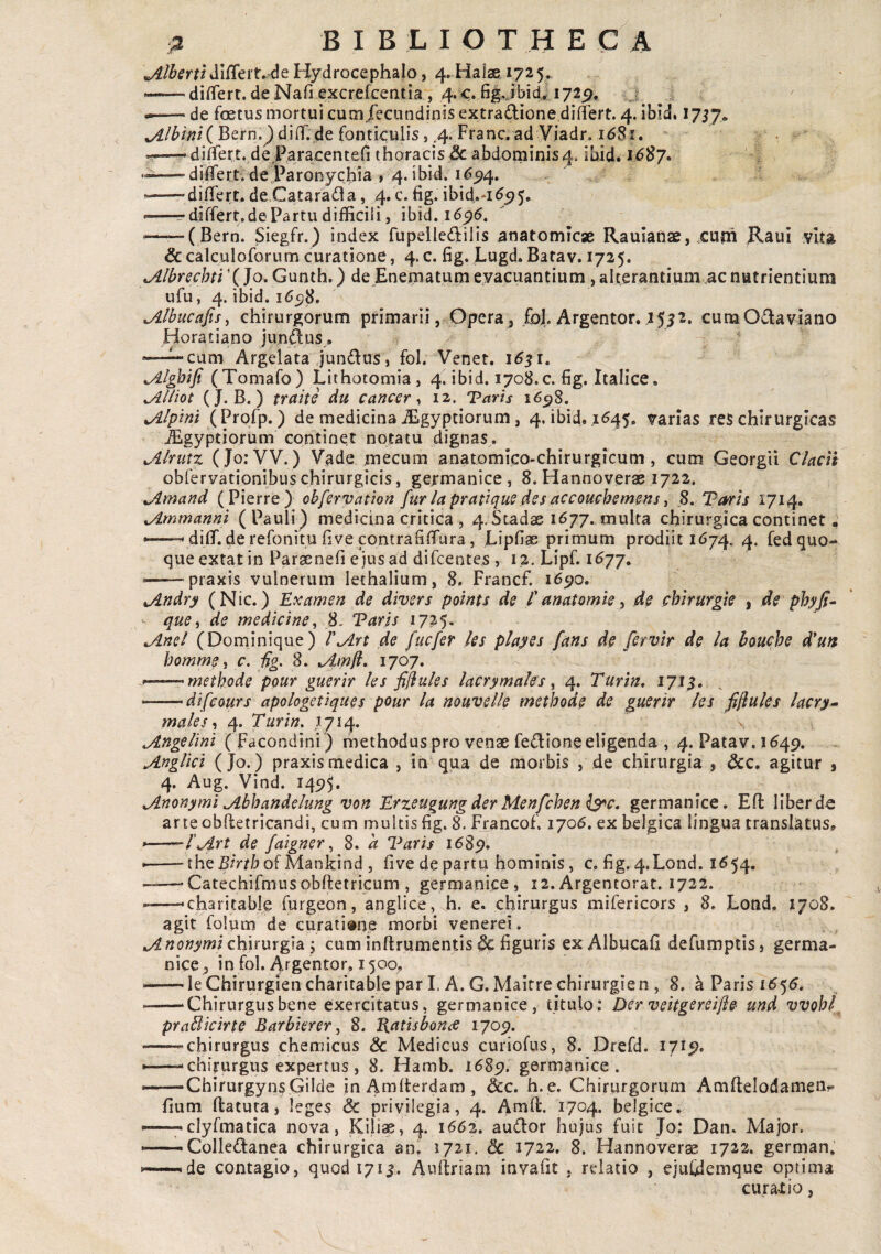 'JLlhQfti dilTeit.^e Hydrocephalo, 4. Haiae 172 5. <—— di^lert. de Nafi^xcrefcentia , 4.<;. figjbid* 172^. ij^ ^ —— de foetus mortui cumjecundinlsextradionediflert. 4. ibid» 1757. Bern.^ difl. de fonticulis, .4. Ftanc. ad Viadr. 168X. «r—•diATert. de Pa/acentefl thoracis & abdominis4. ibid. 1^87. —■dilTert. de Paronychia , 4. ibid --differt, de Catarada, 4. c. fig. ibid.*i^5)5. --^differt, de Par tu difficili, ibid. 16^5. ■ -(Bern. Siegfr.) index fupellei^ilis anatomicae Rauianae, .cuth Raui vita &calculoforum curatione, 4.c. fig. Lugd. Batav. 1725. jLlbYCchti X Jo. Gunth.) de Enematum evacuantium , alterantium ac nutrientium ufu, 4. ibid. i6c)8, ^Ibucafis^ chirurgorum primarii . Opera, ,foJ. Argentor. I5?2. cumO£laviano Horatiano juncus, ^ ' cum Argelata Jundus, fol. Venet. 1^5 r. (Tomafo) Lithotomia, 4. ibid. 1708.c. fig. Italice. ^lliot (J. B.) trahe du cancer^ 12. Taris 16^%, Alpini (Profp.) de medicina Aegyptiorum, 4. ibid, .1645. varias res chirurgicas JEgyptiorum continet notatu dignas. JLlrutx, (Jo:VV.) Vade jmecum anatomico-chirurgicum, cum Georgii Clacii obrervationibus chirurgicis, gejrmanice, 8. Hannoverae 1722, ^imand ( Pierre) ohfcrvation fur la pratique des accouchemens ^ 8. Varis 171^. ^mmanni (Pauli) medicina critica , 4. Stadae 1677. multa chirurgica continet. diffi de refonitu five contrafiflfura, Lipfiae primum prodiit 1674. 4. fed quo¬ que extat in Parsenefi e jus ad difcentes , ig. Lipf. 1^77. ■ -praxis vulnerum lethalium, 8. Francf. i65;o. jindry (Nic.) Examen de divers points de l' anatomk^ de Mrurgie | de phyji^ que i de medicine^ 8- Varis 1725, ^nel (Dominique) T^Art de fucfer les playes fans de fcrvlr de la bouche d*un hommg y c. fig, 8. tAmfl, 1707. --- methode pour guerir les fi[iuies lacrymales ^ 4. Turin, 171$, -'difcours apologetiques pour la nouvelle methode de guerir les fiflules lacry^ males-i 4. Turin, 1714. ^ngelini ( Facondini ) methodus pro venae fedione eligenda , 4. Patav. 1649. Anglici (Jo.) praxis medica , in qua de morbis , de chirurgia , &c, agitur j 4. Aug. Vind. 1495* Anonymi Abhandelung von Erzeugung der Menfchen germanice. Efl liber de arteobftetricandi, cum multis fig. 8. Francof. 1706. ex belgica lingua translatus, --l'Art de faigner ^ 8. a Varis i6Sfi, --the5/Vtbof Mankind , five de partu hominis, c. fig. 4.Lond. 1^54. -Catechifmusobfletricum , germanice, 12. Argentorat. 1722. --'charitable furgeon, anglice, h. e. chirurgus mifericors , 8, Lotid, 1708. agit folum de curatione morbi venerei. Anonymi chhurgia y cum inftrumentis & figuris ex Albucafi defumptis, germa¬ nice, in fol. Argentor, 1500, --le Chirurgien charitable par I. A. G.Maitre chirurgien , 8. a Paris 1655. -‘Chirurgus bene exercitatus, germanice, titulo; Der vehgereifie und vvobl praBkirte Barbierer ^ 8. Vatisbon^e 1709. -chirurgus chemicus & Medicus curiofus, 8. Drefd. 17x9. *—chirurgus expertus, 8. Hamb. 1689. germanice. —-Chirurgyn^Gilde inAmfterdam, &c. h.e. Chirurgorum AmftelodameUr fiurn flatura, leges & privilegia, 4. Amfl. 1704. belgice. — clyfmatica nova, Kili«, 4. 1662. audior hujus fuit Jo: Dan. Major. —— Colledlanea chirurgica an. 1721. 3c 1722. 8. Hannoverae 1722. german.’ 'de contagio, quodi7ii. Aullriam invafit , relatio , ejuCdemque optima curant io,