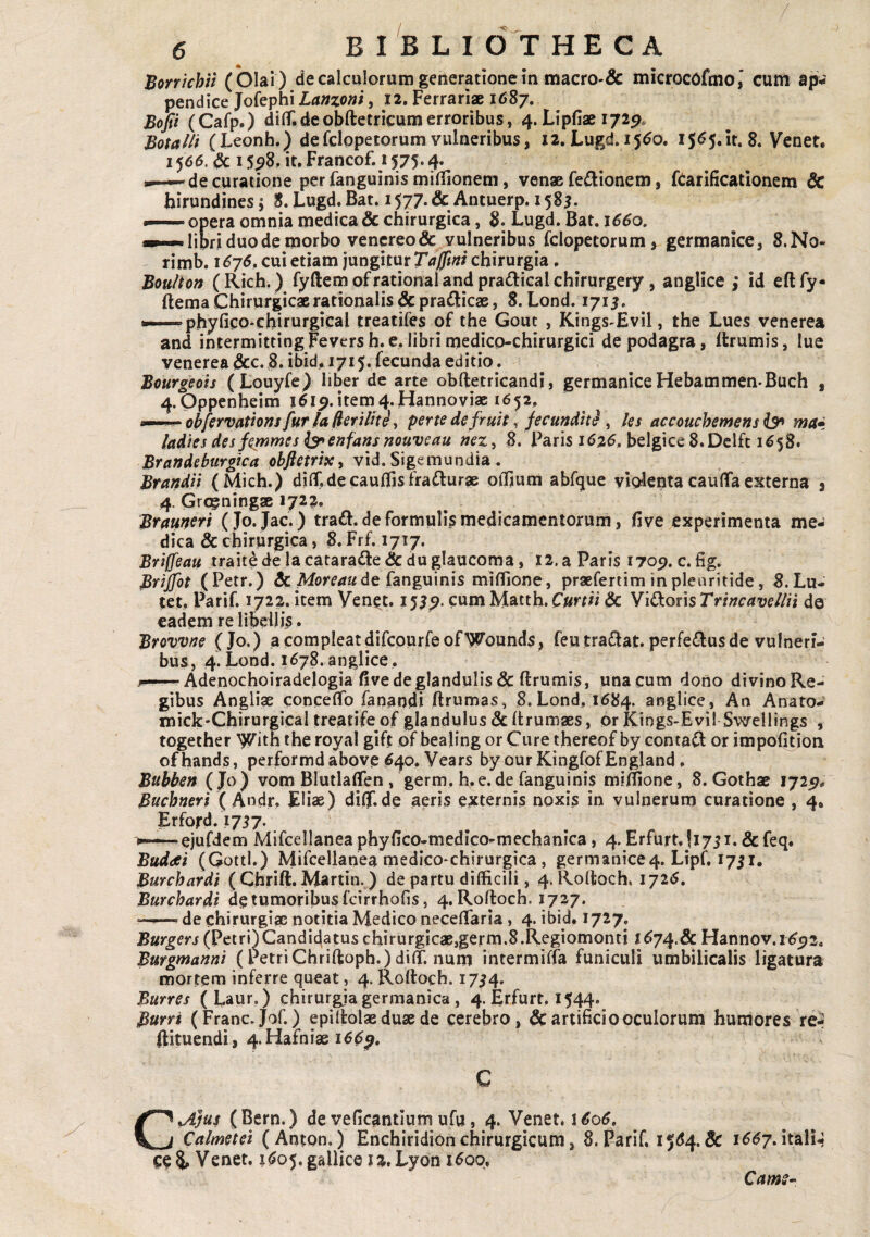 / 6 BIBLIOTHECA Bonkhii (Olai) de calculorum generationem macrO'& microcofmo,* cum ap¬ pendice Jofephi Lanzoni, 12, Ferrariae 1687. Bofii (Cafp.) dilT.deobftetricumerroribus, 4.Lipfiae 172P. Botalli (Leonh.J defclopetorum vulneribus, X2. Lugd. 15^0. i5<^5.it. 8. Venet. 15615. Sc 15^8, it, Francof. 1575.4. de curatione per fanguinis milTioneni, venae fe^ionem, ftarificationem & hirundines 5 S.Lugd.Bat. 1577.& Antuerp. 1585. •— opera omnia medica & chirurgica, 8. Lugd. Bat. 1660, libri duo de morbo vencreo& vulneribus fclopecorum, germanice, 8.N0- rimb. I <575, cui etiam jungitur chirurgia . Boulton (Rich. ) fyftem ofrational and pra(^l:icalchirurgery, anglice ; id eftfy- ftema Chirurgicae rationalis &pra£licaB, 8. Lond. 171J. 'phyfico-chirurgical treatifes of the Gouc , Kings^Evil, the Lues venerea and intermittingFeversh.e,libri niedico-chirurgici de podagra, Itrumis, lue venerea &c. 8. ibid, 1715. fecunda editio. Bourgeots (Louyfe) liber de arte obftetricandi, germanice Hebammen-Buch , 4.0ppenheim item4.Hannoviac 1652, mm.^okferv0ttonsfurhli^vilHii pertedefruit, fecundit^ ^ ks accouchemens ^ ma* /adies des f^mes enfafis ?2ouveau nez^ B. Paris 1626» belgice S.Dclft 1^58. Brandeburgica obftetrix, vid. Sigemundia . Brandii (Mich.) dilLdecauffisfraflurse olljum abftjue violentacaulTaexterna 3 4. Grcgningae 172;^. Brmn^ri (Jo. Jac. ) trad. de formulis medicamentorum, Bve experimenta me¬ dica & chirurgica, 8. Frf. 1717. Brilfeau trait^e la catarade & duglaucoma, 12. a Paris 1709. c. fig. Brijfot (Petr.) & de fanguinis miflione, praefertim in pleuritide, 8.Lu- (et. Parif. 1722. item Veneat. 153cum Matth. Curtii & Viftoris Ttincavelln do eadem re libellis. Brovvne (Jo.) a compleat difcourfeofWounds, feutraftat. perfe(^lus de vulneri¬ bus, 4. Lond. 1^78. anglice. Adenochoiradelogia five de glandulis & ftrumis, unacum dono divino Re¬ gibus Angliae conceflTo fanandi ftrumas, 8.Lond, 1684. anglice. An Anato- mick-Chirurgical treatife of glandulus & Itrumaes, or Kings-Evi! Swellings , together With the royal gift of bealing or Cure thereof by conta^ or impolkion ofhands, performdabove ^40, Vears by our KingfofEngland, Btthhen ( Jo) vom BlutlaflTen , germ, h-e.de fanguinis miffione, 8. Gothae 172^* Buchneri ( Andr. Eliae) diflf.de aeris externis noxis in vulnerum curatione , 4. Erford. 1757. >—ejufdem Mifcellanea phyiico-medico^mechanica, 4. Erfurt.jiyji, &feq. Buddei (Qottl.) Mifcelianea medicO‘chirurgica, germanice4. Lipf, 1751. Burchardi ( Chrift. Martin.) de partu difficili, 4.Roff:och, 1725, Burcbardi de tumoribus fcirrhofis, 4. Roftoch. 1727. de chirurgiae notitia Medico neceffaria , 4. ibid, 1727. (Petri)Candidatus chirurgicae,germ.8.Regiomont! f^74.5c Hannov. 1^5)2. Bufgmanni (Petri Chriftoph.) dilT. num intermiffa funiculi umbilicalis ligatura mortem inferre queat, 4. Roftoch. 1754. Burres (Laur.) chirurgja germanica, 4. Erfurt, 1544. Burri (Franc.Jof.) epilfcolae duae de cerebro, & artificio oculorum humores re-' ftituendi, 4.Hafniaei^^^. C C^Jus (Bern.) de veficantlurh ufu, 4. Venet. 1 Calmetei (Anton.) Enchiridion chirurgicum, 8. Parif, 15^4. & i6SjAt2iXU, ce5» Venet. i<Jo5.gallice J2»Lyon i^oq, Cams»