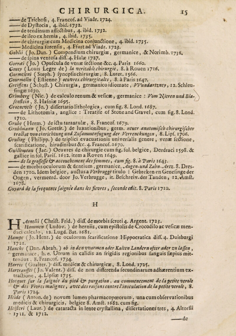 deTrichofi, 4. Francof.ad Viadr. 1724. deDyftocia, 4. ibid.ayjz.^ de tendinum a&<i^ibus, 4. ibid. 1732. ' de ileo ex hernia , 4. ibid. 175 5» • de chirurgiae cum Medicina conjunflione, 4. ibid. 1755. Medicina forenfis , .4. Ffurt a^i Viadr. 1725. Gohlii (Jo. Dan. ) Compendium chirurgiae, germanice, &Norimb. 1735. •—de fpina ventora.difl['.4, Halse 1727. OoTYdsi (Jo.) Opufculade venae iedione&c.4. Paris 16^0. Gouey (Louis Leger de) la verkableMrurgiey S.aRouen 171^. Gormeleni (Steph.) fynopfischirurgiae, ;8. Luret. 1566. Courmdln ( Ertienne) oeuvres.chirurgicales y 8. a Paris 1^47. Creiffins ( Sebali.) Chirurgia, germanico idiomate, VVundciYtzney, 12. Schleu- lingss l6;jO. • ^ \ Crmbsrg (Nic.) de calculo renum.& veficae, germanice : Fom^^ieren u^d fendcin , 8. Hafniae 1^95. Greanevelt (Jo.) dilTertatiolithoIogica, cum fig. 8. Lond. idSy. —— de Lithotomia , anglice : Treatjfe of StoneandGravel, cum Fg.B.Lond. 1710. Grube ( Herm.) de i£lu tarantulae, 8. Francof. 167^. Grublmann ( Jo. Gottff.) .de luxationibus, germ. neuer anatomlfch chirurgifcher trabiat von einrichtungund.Zufammenfugung.def Verrenckungen, S.Lipf. 1706. Qrultng (Philipp.) de triplici evacuationis univerfalis genere, venae fedione, fcanficatione, hirudinibus (5cc. 4. Francof..1670. CuUlemeau ( Jac.) Oeuvres de chirurgie cum fig. fol. belgice, Dordraci 155^8. dc gallice in fol. Parif. 1612. item a Roven 164^. •-de lagroffeffs^ accouchcment des femmes i cufnfig, S.a Taris *—de morbis oculorum dedentium ,germanice, ^ugen-.md Zahn-lArtz, S.Dres- den 1710. Idem belgice, au£lus a titulo : Gebreken enGenelingeder Oogen, vermeerd. door Jo.Verbrugge, it. Befchreiv.derTanden, i2,^mlL 1678. ^ Guyard de lafrequente falgnee dans les fievres, feconde edit* 8. Taris 171^* H HjLenelil ( ChriU. Frid.) dilT. de morbis feroti 4. Argent. 1725. Hammen (Ludov. ) de herniis, cum epiftolis de Crocodilo ac veficae men¬ daci calculo, 12. Lugd. Bat. 1681. Hampe (Jo.Henr.) de oculorum fcarificatione .Hippocratica dilT. 4. Duisburgi 1721. Hancke ( Dan. Abrah.) ob in den vvarmen oderKalten Ldndern ofter ader zu laffen, ' germanice, h. e. Utrum in calidis an frigidis regionibus languis faepius mit¬ tendus , 8. Francof. 1734. Harris (Gualter. )• diff. medicae & chirurgicae, 8. Lond.1725. Hartranfjti {]o.Vdiff. de non differendafecundinarumadhaerentiumex- tradione, 4. Lipfiae 1735. Hecquet fur Ia falgnee du pied ^ purgatlon y au commencement de la petite verole ' i3r* des Fivres malignes y avec des raijons contre Tinoculation de la petite verole ^ 8. Taris 171^, Heide ( Anton.de) novum lumen pharmacopcEorum, unacumobfervationibus medicis & chirurgicis, belgice 8. Amll. 1682. cum fig. .Heijieri (Laur.) de catarada in lente cryltallina, differtationes tres, vj. AltorSi ' 17U. 1712.