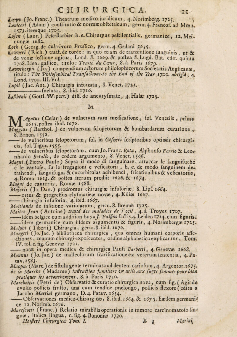 2t^ Zo£VV (Jo. Franc.) Theatrum medico-juridicum , 4. Norimberg. 171$. v Lonkeri (Adam) conditutio & normae obdetrkum, germ.4. Francof, ad Mocho i573.itemque 170J, lofen (Laur.) PelTBarbier h.e.Chirurgus peftileptialis, germanice, i2.Mei* nungae 1682. Loth (Georg.de cuirrivoro Pruffico, germ. 4. Gedani 1^55. ^ovveri (Rich.) tra6l.de corde; in quo etiam de transfufione fanguinis, ut dc de venx fedione agitur, Lond. ,8. 1669. & poilea 8. Liigd. Bat. edit, quinta 1708. Iden. gaJIice, titulo: Trahe daCcear, 8. a Paris 167^. i.»wtborpii ( Jo.) compendium adorum philofophicorum Societatis Anglicanae, titulo: The Vhilofopbica! Trartfa5ltons~to tbe End of the Tear 170Q. ccbrlgd^ 4. Lond. 1700. III. Vol. Luph (Jac. Ant.) Chirurgia inforzata , 8. Venet. 1721. ----fvelata, 8. ibid. 1716. t^jibenii (GottI. W/pert.) diff. de aneuryfmate, .4. Ha Ise 1725^ M^gatus (Cefar ) de vulnerum rara medicatione , fol. Veaetiis , primt i6i5.poftea ibid. 1675. Maggius ( Barthol. ) de vulnerum fclopetorum & bombardarum curatione , 8.Bonon. 155^* — de vulneribus fclopetorum, fol. in Gefnerl fcriptoribus optimis chrmrgi- cis, fol.Tigu-r, de vulneribus fclopetorum, cum Jo. Franc. , Alpho nfo & Leo« nhardo Botalio^ de eodem argumento, 8. Venet. 1566. Magni (Pietro Paulo) Sopra il modo di fanguinare, atcaccar le ianguifuche -e le ventofe, fu le fregagioni e veficatorii , h, e. de modo fanguinem de-, trahendi, fanguifugas & cucurbitulas adhibendi, fricationibus & veficatoriis, 4.Roma idi^.& .poftea iterum prodiit 1626,dc 1^74. 'Magni de cauteriis, Romae 1588. Majoris (Jo.Dan.) prodromus chirurgiae InFuforiae, S. Lipf. i^^4. --ortus & progrefiTus clyfmaticae novae, 4. Kiliae 1^67. ..chirurgia infuforia, 4. ibid. 1667. Mahlands de infitione variolarum, germ.S.Bremae 1725, Maitre Jean (Antoine) trahe dej maladies de Toeil^ 4.3 Troyes 1707. ♦—idem belgice cum additionibus a]. Talfino fa61is,4. Leiden 1714. cum figuris-*' --idem germanice cum iifdem argumentis & figuris, 4. Norimbergae 1725.^ Malphi (Tiberii) Chirurgia , germ. 8. ibid. 1676. Marfgcti (Jo.Jac. ) bibliotheca chirurgica , qua omnes humani corporis affe- «dmnes , manum chirurgi expolcentes, ordine alphabetico explicantur , Tom. IV. fol. c. fig. Genevas 1721. -notae in opera medica & chirurgica Pauli Barbetti, 4. Genevse i6C*S, Mannus (Jo. Jac.) de malleolorum fcarificationeex veterum fentencia, 4.Pa- tav. i5^i- Mappus (Mare.) de fiftula gense terminata ad dentem cariofum, 4. Argentar.i675> de la Marcbe (Madame) infiruBion familiere ^ utile aux fages femmespour bhn pratiquer ks accouebemens y 8. a Paris 1710. Marchettis (Petri de) Obfervatio (3c curatio chirurgica nova , cum fig. (Agit de evulfo pollicis frulto, una cum tendine praelongo, pollicis flexore(edita a Jacobo Martini germano, D.4. Patav. 1654. Obfervationes medico-chirurgicas, 8. ibid. 1(554. <3c i^7 5* Eaedem germani-' ce 12. Norimb. 1575. Marefeotti (Franc.) Relatio mirabilis operationis in tumore carci noma tofo lin¬ guae , italica lingua, c. fig.4.Bononiae 17^0. Ueifierl Chirurgica Xom^ h fi ^ Murini^