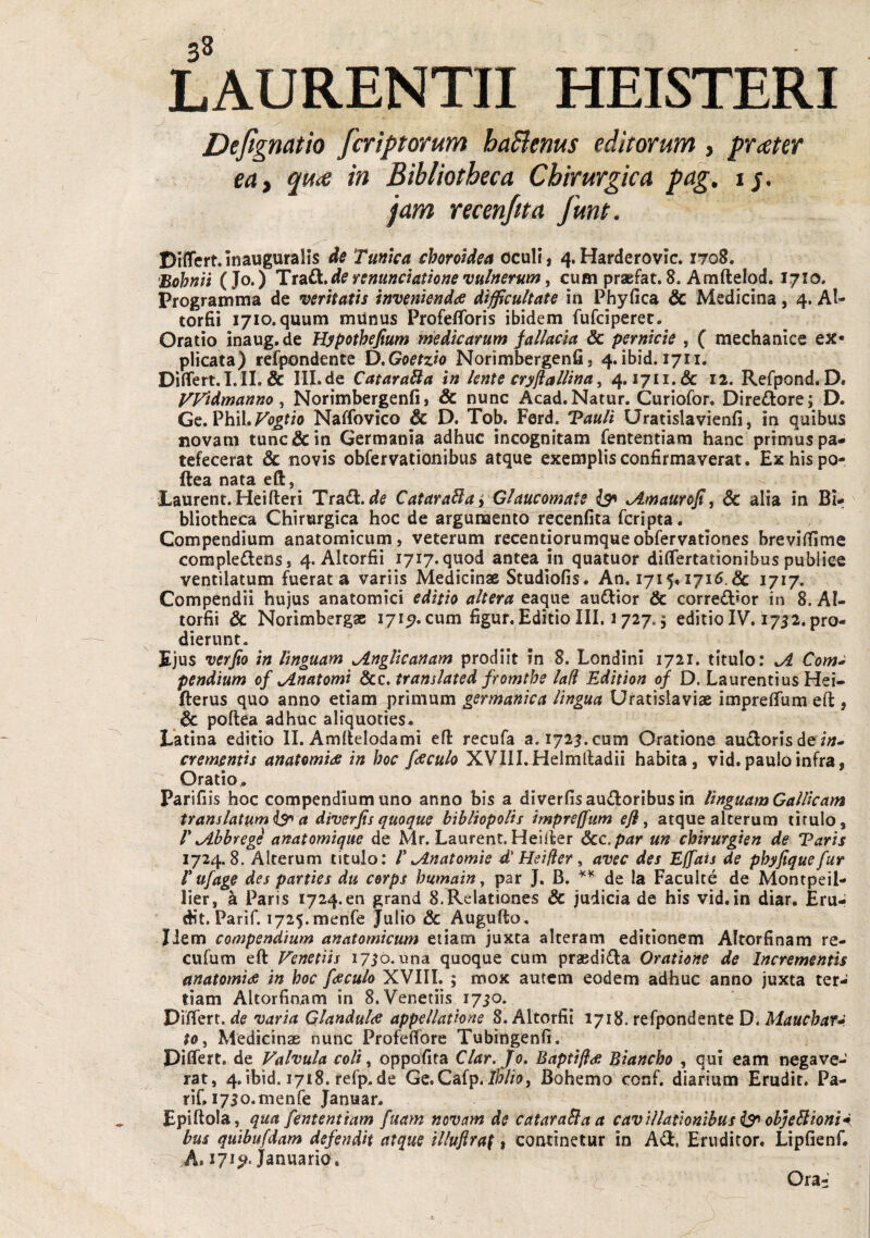 J Dejignatio fcriptorum ha^enus editorum , prater ea, q^u<e in Bibliotheca Chirurgica pag. ij. jam recenjtta funt. Differt.inauguralis de Tuntca choroidea oculi, 4.Harderovic. 1708. Bohull (Jo*) de remnclatlofie vulnerum, cum praefat. 8. Amftelod. 1710. Programina de veritatis invenienda difficultate in Phy fica & Medicina, 4. Al- torfii 1710. quum munus Profefforis ibidem fufciperet. Oratio inaug.de Hypothejium medicarum fallacia & pernicie , ( mechanice ex¬ plicata) refpondente D,Goetzio Norimbergenfi, 4.ibid. 1711. Differt.l.IL & IILde CataraBa in lente cryjiallina, 4.1711.& 12. Refpond. D. VVidmanno, Norimbergenfi, & nunc Acad.Natur. Curiofor. Dire^ore; D. Gc. Phil. Naffovico D. Tob. Ferd. T?ault Uratislavienfi, in quibus novam tunc & in Germania adhuc incognitam fententiam hanc primus pa¬ tefecerat & novis obfervationibus atque exemplis confirmaverat, Exhispo- ftea nata eft, Laurent. Heifteri 'TtdiOi^de CataraBa y Glaucomate AAmaurofi, Sc alia in Bi¬ bliotheca Chirurgica hoc de argunaento recenfita fcripta. Compendium anatomicum, veterum recentiorumqueobfervationes brevifiime complectens, 4. Altorfii 1717.quod antea in quatuor differtationibus publice ventilatum fuerat a variis Medicinae Studiofis. An. I7i5,i7i6.& 1717. Compendii hujus anatomici editio altera eaque audior & corred»or in 8. Al¬ torfii & Norimbergae 171^. cum figur. Editio III. 1727.5 editio IV. 1712. pro¬ dierunt. Ejus verfio in linguam ^ngUcanam prodiit in 8. Londini 1721. titulo: ^ Com^ pendium of ^natomi &c. translated fromthe lad Edition of D. Laurentius Hei- fterus quo anno etiam primum germanica lingua Uratislaviae impreffum eft , & poftea adhuc aliquoties, Latina editio II. Amftelodami eft recufa a. 1725. cum Oratione audoris de i;?- cremsntis anatomia in hoc faculo XVIII. Helmftadii habita, vid. paulo infra, Oratio^ Parifiis hoc cornpendium uno anno bis a diverfisaudoribusin linguam Gallicam translatum a diverfis quoque bibliopolis impreffum efl, atque alterum tirulo, r JLhbregi anatomique de Mr. Laurent, Heifter dcc.par un chirurgien de Varis 1724.8. Alterum titulo: P^natomie d' Heider, avec des Effais de phyjiquefur r ufage des parties du cerps humain, par J. B. de Ia Faculte de Montpeil- lier, a Paris 1724.60 grand 8. Relationes & judicia de his vid. in diar. Eru¬ dit. Parif. i725.menre Julio & Augufto. liem compendium anatomicum etiam juxta alteram editionem Altorfinam re- cufum eft Venetiis 1750. una quoque cum praedida Oratione de Incrementis anatomia in hoc faculo XVIII. ; mox autem eodem adhuc anno juxta ter¬ tiam Altorfinam in 8. Venetiis 1750. DiHert. de varia Glandula appellatione 8. Altorfii 1718. refpondente D. Mauchar^. to. Medicinae nunc Profeffore Tubingenfi. Differt, de Valvula coli, oppofita Clar. Jo, Baptffia Biancho , qui eam negave¬ rat, 4. ibid. 1718. refp.de Ge.Cafp.Bohemo conf. diarium Erudit. Pa- rif. i7So.menre Januar. Epiftola, qua fententiam fuarn novam de cataraBaa cavillationibus ^ objeBioni^i bui quibufdam defe?idit atque illuflraf, continetur in Ad, Eruditor, Lipficnf. A. 171^. Januario. C- Ora-