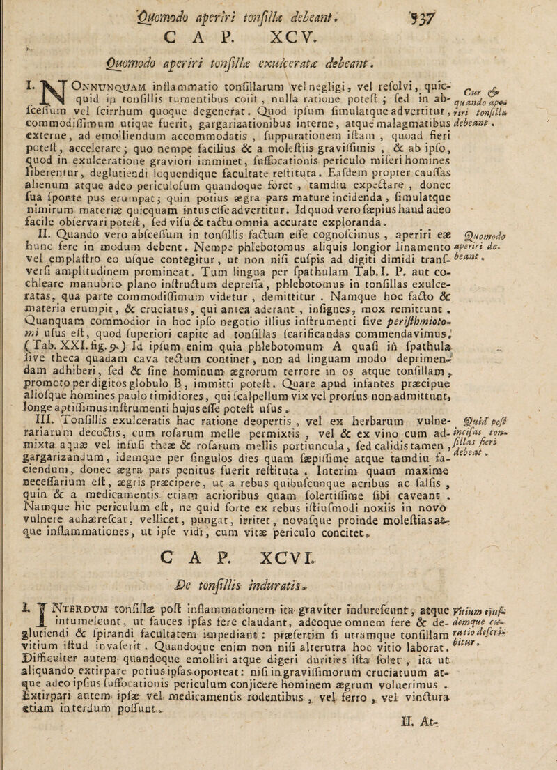 '937 ■Quomodo aperiri tonjilhe deleant GAP. XCV. ^omodo aperiri tvnfdlai exulceratas deheant. I» Onnunquam inflammatio tonfillarum velnegligi, vel refolvi, quic- ^ quid io tonfillis tumentibus coiit, nulla ratione poted ; fed in quando apihi fcellum vel fcirrhum quoque degenerat. Quod ipfum (imulatqueadvertitur, yiri tonfdU commodifiimum utique fuerit, gargarizationibus interne, atque:malagmatibus . externe, ad emolliendum accommodatis , fuppurationein ilfam , quoad fieri potell, accelerare; quo nempe facilius & a molelliis gravrllimis , ab ipfo, quod in exulceratione graviori imminet, fuffocationis periculo raiferi homines liberentur, degiutiendi loquendique facultate reltituta. Eafdem propter caulTas alienum atque adeo periculofum quandoque foret , tamdiu expe£lare , donec fua fponte pus ermnpat; quin potius aegra pars mature incidenda , fimulatque nimirum materiae quicquam intus elfeadvertitur. Id quod vero faepiushaud adeo facile obfervari potelt, fed vifu & tadlu omnia accurate exploranda . II. Quando vero abfcelTuni in tonfillis fadum elfe cognofcimus , aperiri eae ^uomod<> hunc fere in modum debent. Nempe phlebotomus aliquis longior linamentods. vel emplaflro eo ufque contegitur, ut non nifi cufpis ad digiti dimidi tranf-^^^^^* verfi amplitudinem promineat. Tum lingua per fpathulam Tab.L P. aut co¬ chleare manubrio plano inftrudum depreffa, phlebotomus in tonfiilas exulce¬ ratas, qua parte commodiffimum videtur , demittitur . Namque hoc fa£lo & materia erumpit, & cruciatus, qui antea aderant , infignes, mox remittunt . Quanquam commodior in hoc ipfo n^egotio illius inffcrumenti five perifthmioto- ufus eft, quod fuperiori capite ad tonfiilas fcarificandas commendavimus.’ ( Tab. XXL fig. 9.) Id ipfum enim quia phlebotomum A quafi ih fpathula iive theca quadam cava tedum continet, non ad linguam modo deprimen-? dam adhiberi, fed & fine hominum aegrorum terrore in os atque tonfillam, promoto perdigitos globulo B , immitti poteft. Quare apud infantes praecipue aliofque homines paulo timidiores, qui fcalpellum vix vel prorfus non admittunt, longe aptifiimusinflrUmenti hujuseffe poteft ufus . III. Tonfillis exulceratis hac ratione deopertis , v^el ex herbarum yulne- ^ ^uid' pej^ rariarum decodis, cum rofarum meile permixtis , vel & ex vino cum SLd-ipdfas ton^ mixta aquae vel infufi theae & rofarum mellis portiuncula, fed calidis tamen gargarizandum, idemque per fingulos dies quam faepiifime atque tamdiu fa- ciendum,, donec aegra pars penitus fuerit reflituta . Interim quam maxime Dcceffarium elt, aegris praecipere, ut a rebus quibufeunque acribus ac falfis , quin & a medicamentis etiam acrioribus quam folertifilme fibi caveant . Namque hic periculum eft, ne quid forte ex rebus iftiufmodi noxiis in novo vulnere adhaerefeat, vellicet, pungat, irritet,, novafque proinde molefliasa% que inflammationes, ut ipfe vidi, cum vitae periculo concitet,. C A P. XCVL De tonjiliis- mdurath<. ^ T tonfillae poft Inflammationem ita graviter indurefeunt, yitmmefufk i intumefeunt, ut fauces ipfas fere claudant, adeoque omnem fere & dc~ demffue cu-- glutiendi <3c fpirandi facultatem impediant; ptaefertim fi utramque tonfillam vitium iftud invaferit . Quandoque enim non nifi alterutra hoc vitio laborat. Difficulter autem* quandoque emolliri atq.ue digeri durities iflar iblet, ita ut aliquando extirpare potiusipfas oporteat: nifi iagraviirimorum cruciatuum at¬ que adeo ipfius iuffocationis periculum conjicere hominem aegrum voluerimus . Txtirpari autem< ipfae vel medicamentis rodentibus , vel ferro ,, vel viodura. edam interdum poffunt,.