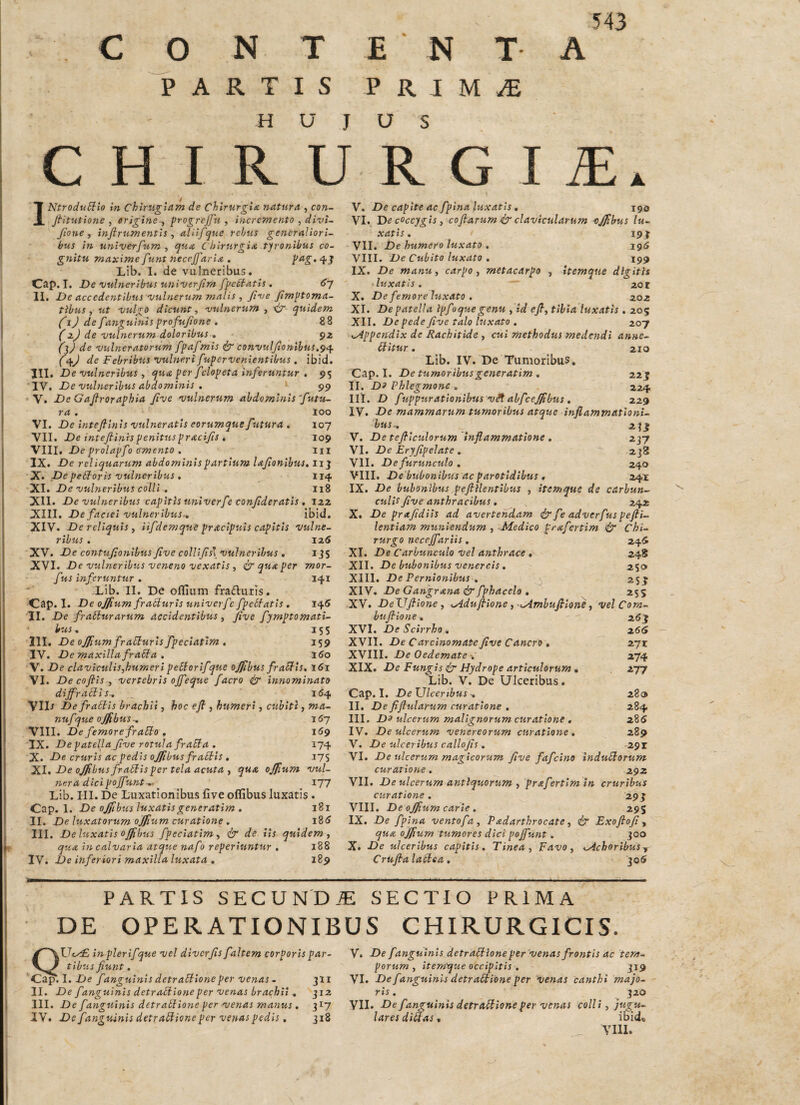 C O N T PARTIS E N T P R I M ^ A 543 HUJUS CHIRURGIA. INtrodu^io in Chinigiam de Chirurgia natura , con- Ji‘itutio7ie , erigine f progreJJ\i , incremento , divi~ Jio ne y injirumentis ^ aliifque rebus generaliori¬ bus in univerfum ^ qua Chirurgia tjronibus co- g7iitu maxime f unt neccjfaria . 43 Lib. I. de vulneribus, Cap. I, De vulneribus uitiverjim fpeStatis , 6J II, De accedentibus vulnerum malis , Jive fimptoma- tibus, ut vulgo dicunt, vulnerum , quidem JjJ de fa7igui7iis profujione , 88 (zj de vubierum doloribus » (l) de vulneratorum fpaf mis co7ivulJionibus,^i\ (<Sf) de Febribus vuhiert fupervenie7itibus . ibid. III. De vulneribus , qua per fclopeta inferuntur , 95 IV. De vuhierihus abdommis . • 99 • V. De Gajlroraphia Jive vulnerum ahdomhiis'futu¬ ra . 100 VI. De intejllnls vulneratis eorumque futura , 107 VII. De inteftinispenituspracifis t 109 \lll. De prolapfo ffmento . lii IX. De reliquarum abdommispartiuTTt lafonibus, iij X. Depebforis vuhierihus . 114 Xl» De vulneribus colli . 118 XII. De vuhieribus capitis imiverfe conf deratis, izz XIII. De faciei vulneribus-, ibid. XIV. De reliquis , iifdemque pracipuis capitis vulne¬ ribus . 125 XV. De co7itufionibus Jive colllfs\ vulneribus , ijS XVI. De vuhieribiis veneno vexatis , & qua per mor- f us inferuntur . 141 Lib. II. De olTium fraduris. Cap. I. De ojfium fraSlurls univerfc fpelbatls . 145 II. De frabiurarum accidentibus, Jive fymptomati- ’ bus, 155 111. De ojfium fraElurls fpeclatim . 159 IV. De maxilla frabba , 160 V. De claviculis,humeripeSiorifque ojjlbus fraSbls, i5i VI. De cojtis , vertebris offeque facro dg i7i7iominato diffractis., 164 VID Defratiis brachii, hoc ejt, humeri, cubiti, ma- nufque ojfibus-, iCy VIII. De femore fratto , 169 IX. De patella f ve rotula fratta . 174 X. De cruris ac pedis offibus fraStls , I7S XI, De ojfbusfrattisper tela acuta y qua ojfum vul- iieradicipoffunt-,-^ 177 Lib. III. De Luxationibus five oflibus luxatis . Cap. 1. De ojjibus luxatisgeneratim , 181 II. De luxatorum ojjium curatione , i85 III. De luxatis offibus fpeciatim dr de lis quidem ^ qua in calvaria atque nafo reperiuntur . 188 IV. De inferiori maxilla luxata , 189 V. De capite ac fpina luxatis, jgo VI. . De coccygis, cojia-rum dj clavicularum -oJJibus lu¬ xatis, 7 19^ VII. De humero luxato , 195 VIII. De Cubito luxato , 199 IX. De manu ^ carpo, metacarpo , Itemque digitis luxatis. zot X. De femore luxato , zoz XI. De patella Ipfoque genu , id eJt, tibia luxatis , 205 XII. De pede five talo luxato . 207 KAppc7tdix de Rachitide , cui methodus medejtdi anne- Uitur, 210 Lib. IV. De Tumoribus, Cap. I. De tumoribus gester atim, zzj II. D3 Phlegmone , 224 III. D fuppurationibus vdt abfceffbus , 229 IV. De mammarum tumoribus atque mflammatloni- hUS; zjj V. De tefilculorum hiflammatione , 237 VI. De Eryfipelate. 238 VII. De furusiculo , 240 VIII. De bubonibus ac parotidibus, 24X IX. De bubonibus peJlHentibus , itemque de carbun¬ culis five anthracibus, 242 X. De prafidiis ad avertendam &feadverfuspefii- lentiam musiiendum , Medico prafertim dr Chi¬ rurgo neceffariis, 245 XI. De Carbunculo vel anthrace , 248 XII. De bubonibus Venereis , 250 XIII. De Pernionibus , ^ 25}' XIV. De Gattgrasia & fphacelo , ' 255 XV. DeJJfiione, t^duffioste,--Mmhufilone, vel Com- hujbiosie, z6 j XVI. De Scirrho/, z6<i XVII. De Carcinomate five Cancro , z~}x XVIII. De Oedemate •. 274 XIX. De Fungis dj Hydrope articulorum . 277 Lib. V. De Ulceribus. Cap, I, De TJlcertbus ^ 280 II. De fijlularum curatione . 284 III. Do ulcerum malignorum curatione , 285 IV. De ulcerum Venereorum curatiosie , 289 V. De ulceribus callofis, 291 VI. De ulcerum magicorum five fafchto Indudlorum- curatioste. 292 VII. De ulcerum antiquorum , prafertlm in cruribus curatiosie. 29 j VIII. De offium carie , 295 IX. De fpina ventofa, Padarthrocate, d^ Exoflofi ^ qua ojjiurn tumores dici poffusit. 300 X. De ulceribus capitis. Tinea, Favo, <AchoribuSy Crufia ladlea, '^06 PARTIS SECUNDiE SECTIO PRIMA DE OPERATIONIBUS CHIRURGICIS. QUey£ in plerifque vel diverfis f altem corporis par¬ tibus fiunt. ^ap. I. f anguinis detraSbione per venas - 311 II. De fanguinis detrabbiosieper venas brachii , 312 III. De fasiguinis detrabbione per venas masius , 317 IV. De f anguinis detrabbione per venas pedis, 318 V. De f anguinis detrabblone per vesias frosttis ac tem¬ porum, iterrtque occipitis , J19 VI. De f anguinis detrabbione per venas ca7ithi majo¬ ris, 320 VIL De fanguinis detrabbioneper venas colli, jugu¬ lares di^as, ibid» VIll.