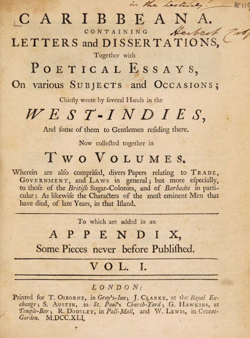 CARIBBEAN A. CONTAINING LETTERS and DISSERTATIONS, Together with Poetical Essays, On various Subjects and Occasions; Chiefly wrote by feveral Hands in the IV EST-INDIES, And feme of them to Gentlemen redding there. Now collected together in Two Volumes. Wherein are alfo comprifed, divers Papers relating to Trade, Government, and Laws in general; but more efpecially, to thofe of the Britijh Sugar-Colonies, and of Barbados in parti¬ cular : As likewife the Characters of the moil eminent Men that have died, of late Years, in that Ifland. To which are added in an APPENDIX, Some Pieces never before Publilhed. LONDON: Printed For T. Osborne, in Gray’s-Inn-, J. Clarke, at the Royal Ex¬ change \ S. Austin, in St. Paul’s Church-Tard ; G. Hawkins, at Temple-Bar; R. Dodsley, in Pall-Mall% and W. Lewis, in Covent- Garden. M.DCC.XH