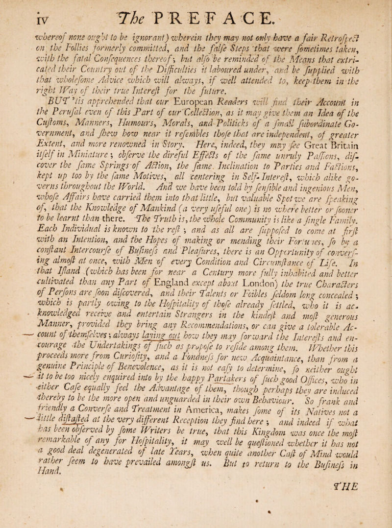 whereof none ought to he ignorant) wherein they may not only have a fair RelrofpeA on the Follies formerly committed, and the fatfe Steps rthat were fomelimes taken, with the fatal Confluences thereof •, but alfo he reminded of the Means that extri¬ cated their Country out of the Difficulties it laboured under, and be fuppiied with that wh oleforne Advice which will always, if well attended to, keep-them in'the right Way of their true Inter eft for the future. BUT Tis apprehended that cur European Readers will find their Account in the Perufal even of this IP art of cur Cell eUion, as it may give them an Idea of the Cuftoms, Manners, Humours, Morals, and Politicks of a /mail fiborfiinate Go¬ vernment, and Jhew how near it refembles thofe that are independent, of greater Extent, and more renowned in Story. Hen\ indeed, they may fie Great Britain iifelf in Miniature ; obferve the direful Efells of the fame unruly Paffcns, dift cover the fame Springs ARion, the fame. Inclination to Parties and Editions, kept up too by the fame Motives, all centering in Self* Inter eft, which alike go¬ verns throughout the World. And we have been told by fenfible and ingenious Men, whofe Affairs have carried them into that little, but valuable Spot we are fpeaking of that the Knowledge of Mankind (a very ufeful one) is no where better or Jboncr to be learnt than there. Abe Truth is, the whole Community is like a fingle Family. Each Individual is known to the reft *, and as all are fuppefed to come at ffrft with an Intention, and the Hopes of making or mending their Fortu ics, ft bn a conftant Intercourse of Bufmefs and Pleafures, there is an Opportunity of conferf ing almoft at once, with Men of every Condition and Circumftance of 'Life. In that, Iftand .(which has been for near a Century more fully inhabited and better cultivated than any Part of England except about London) the true Characters of Perfons are fion iifcornered, and their Talents or Foibles ftldom long concealed ; which is partly' owing to the Hofpitality of thofe already fettled, who it is ac« knowledge a i ecetve and entertain Strangers in the kindeft and moft generous Manner, provided they bring any Recommendations, or can give a tolerable Ac¬ count ofttbemfelves; always laying out how they may forward the later efts and en¬ courage -the Undertakings of fitch as prupofe to refide among them. Whether this proceeds more from Curiofity, and a Fondnefs for new Acquaintance, than from a genuine Principle of Benevolence, as it is not eafy to determine, f0 neither ou«ht It to be too nicely enquired into by the happy Partakers of fuch good Offices, who in either Cafe equally feel the Advantage of them, though perhaps they are induced thereby to be the more open and unguarded in their own Behaviour. So frank and friendly' a Converfe and Treatment in America, makes fome of its Natives not a - little diftafted at the very different Reception they find here ; and indeed if what ■. as bee n obferved by fome Writers be true, that this Kingdom was once the moft remarkable of any for Hofpitality, it may well be queftioned whether it has not a good deal degenerated of late Tears, when quite another Caft of Mind would rather feem to have prevailed amongft us. But to return to the Bufmefs in Hand. J * • THE