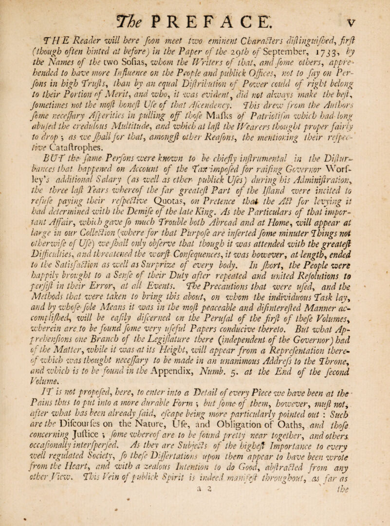 THE Reader will here' foon meet two eminent Characters diflingufeed, fir ft (though often hinted at before) in the Paper of the iqth of September, 173 3, by the Names of the two Sofias, whom the Writers of that, and feme others, appre¬ hended to have more Influence on the People and publick Offices, not to fay on Per- Jons in high Trufts, than by an equal Difiribution of Power could of right belong to their Portion of Merit, and who, it was evident5 did not always make the beft, Jometimes not the moft honeft Life of that /{pendency. This drew from the Authors feme neceffary Afperilies in pulling off thofe Mafks of Patrictifln which had'long abujed the credulous Multitude, and which at laft the Wearers thought proper fairly to drop *, as we jhali for that, amongft other Reafons, the mentioning their ref pec-* live Cataftrophes. BUT the- fame P efforts were known to he chiefly inftrumental in the Diftuty Vances that happened on Account of the Taxdmpofed for raifing Governor Worf- ley’j additional Salary (as well as ether publick Ufes) during his Adminiftration, the three laft Tears whereof the far greateft Part of the Ifland were incited to refufe paying their refpe/live Quotas, on Pretence that the Alt for levying it had determined with the Demife of the late King. As the Particulars of that impor¬ tant Affair, which gave jo much Trouble both Abroad and at Home, will appear at large in our Coils A ion (where for that Purpofe are infer ted feme minuter Things not clherwife of Ufe) we Jhali only obferve that though it was attended with the greateft Difficulties, and threatened the worfl Confequences, it was however, at length, ended to the Satisfaction as well as Surprize of every body. In fhort, the People were happily brought to a Senfe of their Duty after repeated and united Rejolutions to perjift in their Error, at all Events. The Precautions that were ufed, and the Methods that were taken to bring this about, on whom the individuous Task lay, and by whofe- foie Means it was in the moft peaceable and difinterefted Manner ac- com ft feed*, will be eafily differ ned on the Perufial of the firft of thefe Volumes, wherein are to be found fome very ufeful Papers conducive thereto. But what Ap- prehenfions one Branch of the Legifi'ature there (independent of the Governor) had of the Blatter, while it was at its Height, will appear from a Reprefentation there• of which was thought neceffary to be made in an unanimous Addrefs to the Throne, and which is to be found in the Appendix, Numb. 5. at the End of the ffcond Volume* IT is not propofed, here, to enter into a Detail of every Piece we have been at the * Pains thus to put into a more durable Form ; but fome' of them, however, muft not, after what has been already Jaid, effape being more particularly pointed out : Such are the Difcourfes on the Nature, Ufe, and Obligation of Oaths, and thofe concerning Juft ice •, fome whereof are to be found pretty near together, and others occafionally interfperjed. As they are Subjeils of the highefl Importance to every well regulated Society, fo thefe Differtaiions upon them appear to have been wrote from the Heart, and with a zealous Intention to do Good, abftracted from any other View. This Vein of publick Spirit is indeed manifeft throughout, as far as a z * the