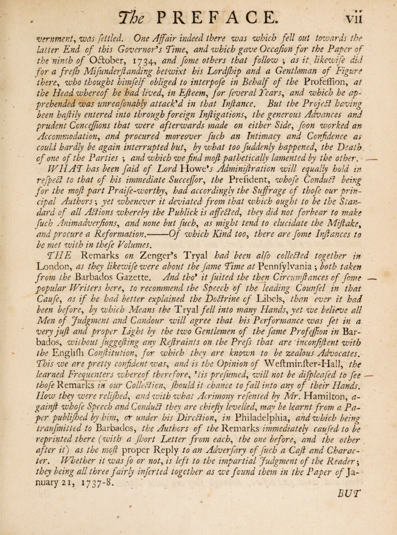 9 vernment, was fettled. One Affair indeed there was which fell out towards the latter End of this Governor's Time, and which gave Occajion for the Paper of the ninth of October, 1734, and fome others that follow *, as it likewife did for a frefh Mi funder ft anding betwixt his Lordjhip and a Gentleman of Figure there, who thought himfelf obliged to interpofe in Behalf of the Profeflion, at the Head whereof he had lived, in Efteem, for feveral Tears, and which he ap¬ prehended was unreafonably attack'd in that Jnftance. But the Prcjefl having been haftily entered into through foreign Inftigations, the generous Advances and prudent Conceffions that were afterwards made on either Side, foon worked an Accommodation, and procured moreover fuch an Intimacy and Confidence as could hardly be again interrupted but, by what too fuddenly happened, the Death. cf one of the Parties •, and which we find moft pathetically lamented by the other. — WHAT has been faid of Lord Howe’j Admdniftration will equally hold in refpefl to that of his immediate Succeffor, the Prefident, whofe Conduff being for the moft part Praife-worthy, had accordingly the Suffrage of thofe our prin¬ cipal Authors \ yet whenever it deviated from that which ought to be the Stan¬ dard of all Actions whereby the Publick is affefled, they did not forbear to make fuch Animadverfions, and none but fuch, as might tend to elucidate the Miftake, and procure a Reformation.--Of which Kind too, there are fome Inftances to be met with in thefe Volumes. THE Remarks on Zenger’s Tryal had been alfo colic fled together in London, as they likewife were about the fame Time at Pennfylvania ; both taken from the Barbados Gazette. And tho* it fuited the then Crrcumftances of fome — popular Writers here, to recommend the Speech of the leading Counfel in that Caufe, as if he had better explained the Doftrine of Libels, than ever it had been before, by which Means the Tryalfell into many Hands, yet we believe all Men of Judgment and Candour will agree that his Performance was fet in a very juft and proper Light by the two Gentlemen of the fame Profeffion in Bar¬ bados, without fuggefting any Reftraints on the Prefs that are inconjiftent with the EngHfh Confutation, for which they are known to be zealous Advocates. This we are pretty confident was, and is the Opinion of Weftminfter-Hall, the learned Frequenters whereof therefore, *tis prefumed, will not be difpleafed to fee —- thofe Remarks in our Colic ft ion, fhouldit chance to fall into any of their Hands. How they were relifihed, and with what Acrimony refented by Mr. Hamilton, a- gainft whofe Speech and Condufl they are chiefly levelled, may be learnt from a Pa¬ per publifhed by him, or under his Dircfiion, in Philadelphia, and which being tranfinitted to Barbados, the Authors of the Remarks immediately caufed to be reprinted there (with a Jhort Letter from each, the one before, and the other after it) as the moft proper Reply to an Adverfary of fuch a Caft and Charac¬ ter. Whether it was fo or not, is left to the impartial Judgment of the Reader; they being all three fairly infer ted together as we found them in the Paper of Ja¬ nuary 21, 1737-8. BUT