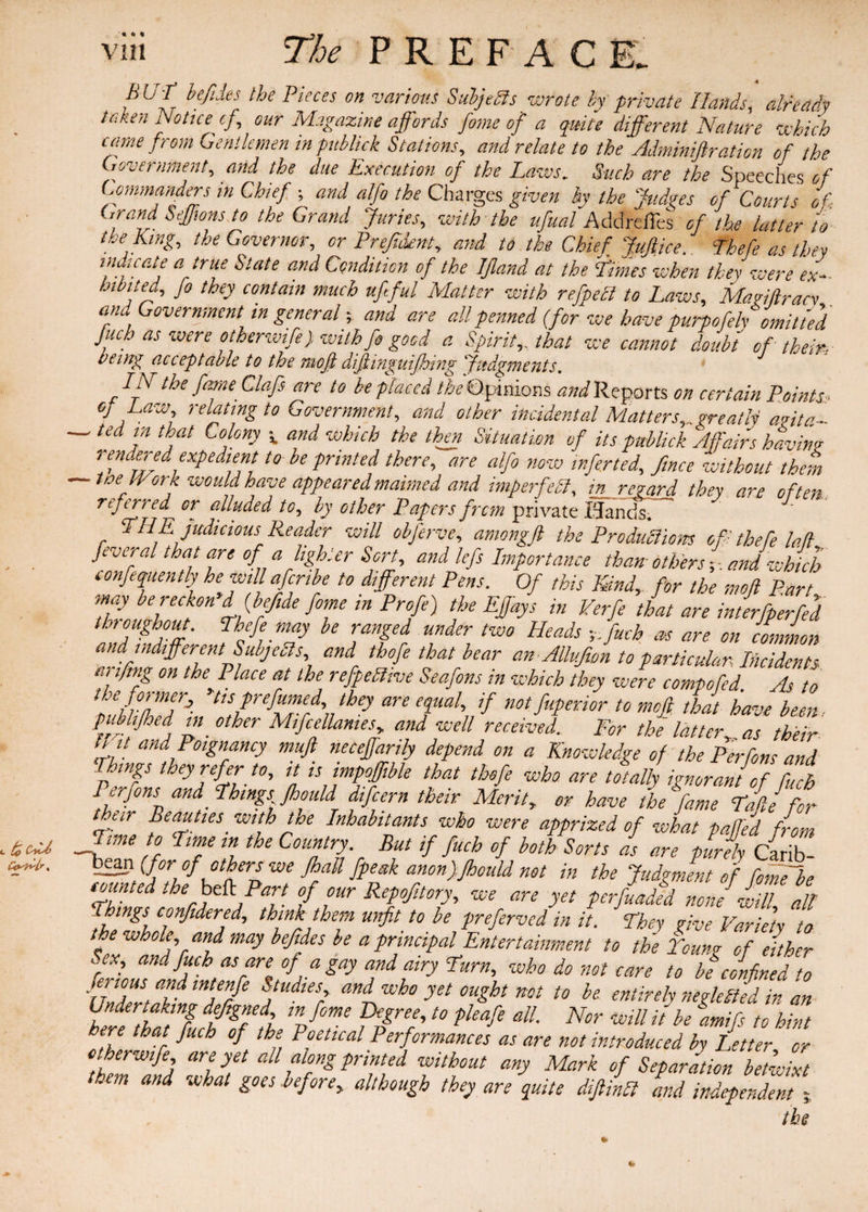 « «> * VII1 The P R E F A C hU-r befiies the Pieces on various Subjects wrote by private Hands, already taken Notice cf, our Magazine affords fame of a quite different Nature which came from Gentlemen tnpublick Stations, and relate to the Adminiftration of the Government, arid the due Execution of the Laws. Such are the Speeches of Commanders in Chief ; and alfo the Charges given by the Judges of Courts of Grand Seffwns to the Grand Juries, with the ufuaf Addrefles of the latter to the King, the Governor, or Prejident, and to the Chief Jufiice. Thefe as they indicate a true Slate and Condition of the IJland at the Limes when they were ex¬ hibited, fo they contain much ufeful Matter with refpebl to Laws, Magiflracy and Government in general; and are all penned (for we have purpofely omitted fiuch as were otherwife) with fo good a Spirit,, that we cannot doubt of them- being acceptable to the mo ft life inguifeot ng Tvtbgmeuts. IN the fame Chafe are to be placed the Opinions and Reports on certain Points > of Law relating to Government, and other incidental Matters,..great If arita- —' Ud tbat Co!ony v and whicb the Situation of its pubhek Affairs bavin? rendered expedient to be printed there, are alfo now infer ted, fence without them toe IVork would have appeared maimed and imperfect, in regard they are often., referred or alluded to, by other Papers frcm private HandS; THE judicious Reader will obferve, amongft the Productions oft thefe M feveral that are of a lighter Sort, and lefs Importance than others y. and which confequently he will afenbe to different Pens. Of this Kind, for the mofl Part may be reckon’d (befiide fome in Profit) the EJfays in Verfe that are interfp'erfed throughout, thefe may be ranged under two Heads y.fuch as are on common and indifferent Subjects, and thofee that bear an Allvfiwn to particular. Incidents arifimg on the Place at the refpeblive Seafons in which they were compofed. As to the foi merj tis prefumed, they are equal, if not fuperior to mofi that have been pubhjhed in other Mifcellanies„ and well received. For the latter as their trit and Poignancy muft neceffarily depend on a Knowledge of the Per font and ff,ngs they refer to, it is impofifible that thefe who are totally ignorant of fuch Pjrfom W m,g, Jb,,U dif„„ Mr 3Li,. „ t„, L fiZVMfir lime to Lime in the Country. But if fuch of both Sorts as are purely fib- °‘^we fial1 &esk anonjfihould not in the Judgment of fofnTbe counted the beft Part of our Repoftory, we are yet perftaded non If % things confitdered, think them unfit to be preferved in it. They give Variety L the whole, and may befides be a principal Entertainment to the Toung of either Sex, and fuch as are of a gay and airy Turn, who do not care to be confined to Unlit fe tntPre PA A Wb° yet 0ught not t0 he entirely neglefed in an Undertaking defgned m feme Degree, to pleafe all. Nor will it be dmifs to hint here that fuch of the Poetical Performances as are not introduced by Letter or otherwife are yet all along printed without any Mark of Separation betwixt them and what goes before■„ although they are quite diftinCl and independent the