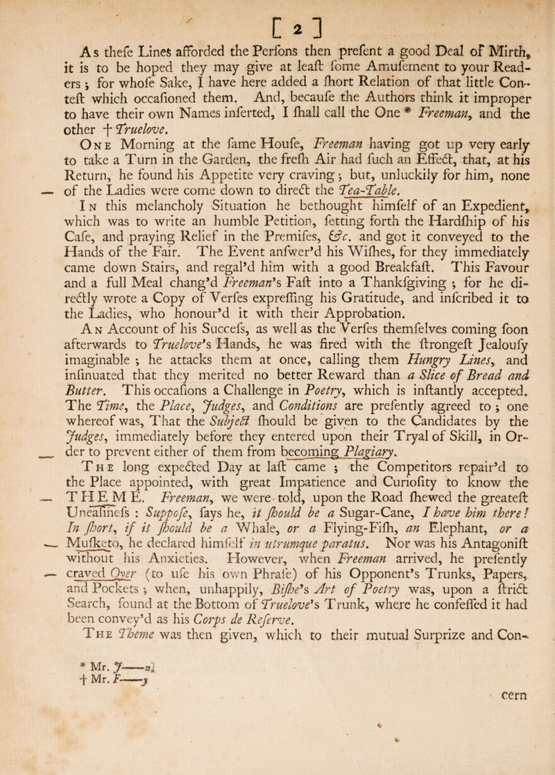 [2] A s thefe Lines afforded the Perfons then prefent a good Deal of Mirth* it is to be hoped they may give at lead: fome Amufement to your Read¬ ers j for whofe Sake, I have here added a fhort Relation of that little Con- teft which occafioned them. And, becaufe the Authors think it improper to have their own Names inferted, I Jfhall call the One * Freeman, and the other jTruelove, One Morning at the fame Houfe, Freeman having got up very early to take a Turn in the Garden, the frefh Air had fuch an Effed:, that, at his Return, he found his Appetite very craving; but, unluckily for him, none of the Ladies were come down to dired the Feu-Fable. I n this melancholy 'Situation he bethought himfelf of an Expedient* which was to write an humble Petition, fetting forth the Hardfhip of his Cafe, and praying Relief in the Premifes, &c. and got it conveyed to the Hands of the Fair. The Event anfwer’d his Willies, for they immediately came down Stairs, and regal’d him with a good Breakfaft. This Favour and a full Meal chang’d Freeman's Fail: into a Thankfgiving •, for he di- redly wrote a Copy of Verfes expreffmg his Gratitude, and infcribed it to the Ladies, who honour’d it with their Approbation. An Account of his Succefs, as well as the Verfes themfelves coming foon afterwards to Fruelove's Elands, he was fired with the lirongeft Jealoufy imaginable •, he attacks them at once, calling them Hungry Linesr and infinuated that they merited no better Reward than a Slice of Bread and Butter. This occafions a Challenge in Poetry, which is inftantly accepted. The Fime^ the Place, Judges, and Conditions are prefently agreed to ; one whereof was. That the Sub]e51 fhould be given to the Candidates by the Judges, immediately before they entered upon their Tryalof Skill, in Or¬ der to prevent either of them from becoming Plagiary. The long expedled Day at laft came 5 the Competitors repair’d to the Place appointed, with great Impatience and Curiofity to know the THEM E. Freeman, we were told, upon the Road fiiewed the greatefl Unealmefs : Suppofe^ fays he, it fhould be a Sugar-Cane, I have him there l In fhort, if it fhould be a Whale, or a Flying-Filh, an Elephant, or a Mufketo, he declared himfelf in utrumque paratus. Nor was his Antagonift without his Anxieties. However, when Freeman arrived, he prefen tly craved Oyer (to ufe his own Phrale) of his Opponent’s Trunks, Papers, and Pockets ; when, unhappily, Bifhe*s Art of Poetry was, upon a ftridt Search, found at the Bottom of Fruelove*s Trunk, where he confeffed it had been convey’d as his Corps de Referve. The Fheme was then given, which to their mutual Surprize and Con- j I * Mr. J-nl + Mr, F—y cern