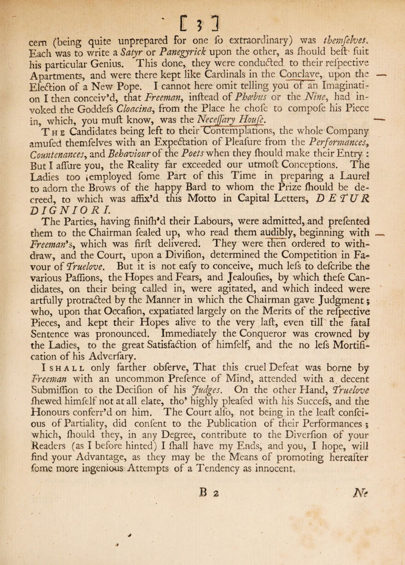 cem (being quite unprepared for one fo extraordinary) was thernfelves. Each was to write a Satyr or Panegyrick upon the other, as fhould befb fuit his particular Genius. This done, they were conducted to their reipective Apartments, and were there kept like Cardinals in the Conclave, upon the — EleCtion of a New Pope. I cannot here omit telling yoif oF an Imaginati¬ on I then conceiv’d, that Freeman, inftead of Phoebus or the Nine9 had in¬ voked the Goddefs Cloacina, from the Place he chofe to compofe his Piece in, which, you muft know, was the Neceffary Houfe. — The Candidates being left to their~Contemplations, the whole Company amufed thernfelves with an Expectation of Pleafure from the Performances, Countenances, and Behaviour of the Poets when they fhould make their Entry * But I affure you, the Reality far exceeded our utmoil Conceptions. The Ladies too i employed fome Part of this Time in preparing a Laurel to adorn the Brows of the happy Bard to whom the Prize lhould be de¬ creed, to which was affix’d this Motto in Capital Letters, D E TU R DIGNIORL The Parties, having finifhM their Labours, were admitted, and prefented them to the Chairman fealed up, who read them audibly, beginning with — Freeman’s, which was Hrfl delivered. They were then ordered to with¬ draw, and the Court, upon a Divifion, determined the Competition in Fa¬ vour of Fruelove. But it is not eafy to conceive, much lefs to defcribe the various Paffions, the Hopes and Fears, and Jealoufies, by which thefe Can¬ didates, on their being called in, were agitated, and which indeed were artfully pro trailed by the Manner in which the Chairman gave Judgment % who, upon that Occafion, expatiated largely on the Merits of the refpective Pieces, and kept their Hopes alive to the Very laft, even till the fatal Sentence was pronounced. Immediately the Conqueror was crowned by the Ladies, to the great Satisfaction of himfelf, and the no lefs Mortifi¬ cation of his Adverfary. I shall only farther obferve. That this cruel Defeat was borne by Freeman with an uncommon Prefence of Mind, attended with a. decent Submiffion to the Decifion of his Judges. On the other Hand, Fruelove fhewed himfelf not at all elate, tho’ highly pleafed with his Succefs, and the Honours conferr’d on him. The Court alfo, not being in the leaft confch ous of Partiality, did confent to the Publication of their Performances ; which, fhould they, in any Degree, contribute to the Diverfion of your Readers (as I before hinted) I fhall have my Ends, and you, I hope, will find your Advantage, as they may be the Means of promoting hereafter fome more ingenious Attempts of a Tendency as innocent, B 2 Ne y