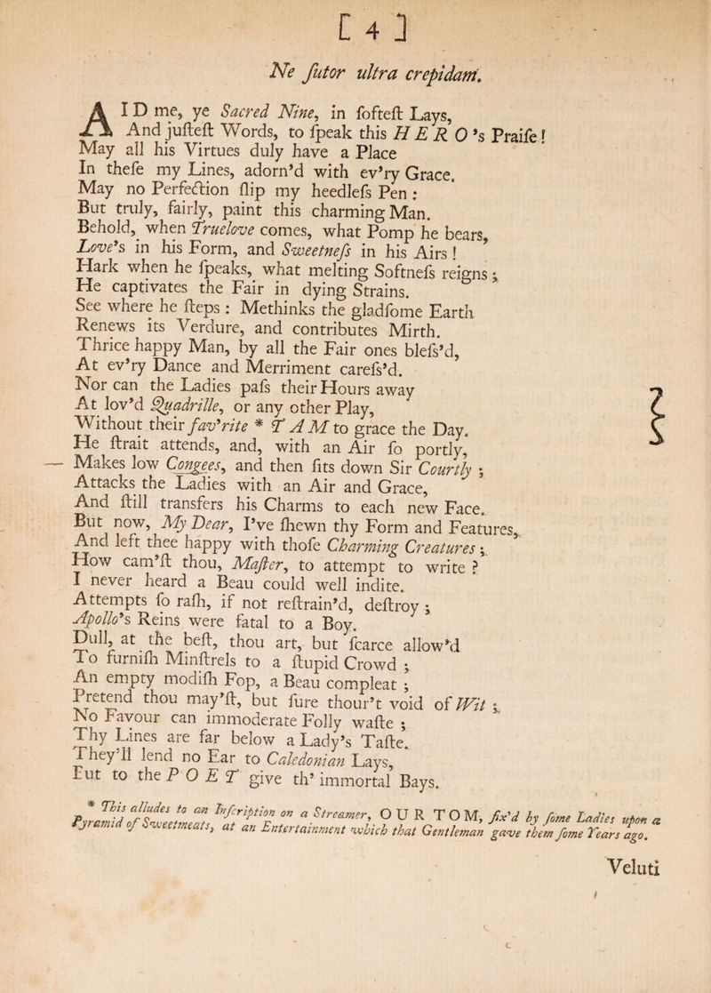 Ne futor ultra crepidant. A I D me, ye Sacred Nine, in fofteft Lays, And jufteft Words, to fpeak this H E R 0>s Praife r May all his Virtues duly have a Place In thefe my Lines, adorn’d with ev’ry Grace, May no Perfection flip my heedlefs Pen ; But truly, fairly, paint this charming Man. Behold,, when Truelove comes, what Pomp he bears Love’s in his Form, and Sweetnefs in his Airs! PlarK when he fpeaks, what melting Softnels reigns % He captivates the Fair in dying Strains. See where he Heps: Methinks the gladfome Earth Renews its Verdure, and contributes Mirth. Thrice happy Man, by all the Fair ones blefs’d, At ev’ry Dance and Merriment carefs’d. Nor can the Ladies pals their Hours away At lov’d Q'uadrille, or any other Play, Without their faev9rite * L A M to grace the Day. He ftrait attends, and, with an Air fo portly. Makes low Congees, and then fits down Six Courtly ; Attacks the Ladies with an Air and Grace, And Hill transfers his Charms to each new Face. But now, My Dear? Pve fhewn thy Form and Features, And left thee happy with thole Charming Creatures; tlow cam 11 thou, Ivlajiit, to attempt to write ? I never heard a Beau could well indite. Attempts fo rafh, if not reftrain'd, deftroy ; Apollo’s Reins were fatal to a Boy. Dull, at the bell, thou art, but fcarce allow'd T. o furmfh Minftrels to a ftupid Crowd ; An empty modifh Fop, a Beau compleat • tTra.ind may’ll, but fure thour’t void of Wit ISo Favour can immoderate holly wafte 5 Thy Lines are far below a Lady’s Tafte*. 1 hey 11 lend no Ear to Caledonian Lays, Tut to the P O E A give th’ immortal Bays. p * ThP ajLfes t0 an hrfcfiption on a Streamer, OUR TOM, fix'd by Pyramid oj Sweetmeats, at an Entertainment which that Gentleman gave the,