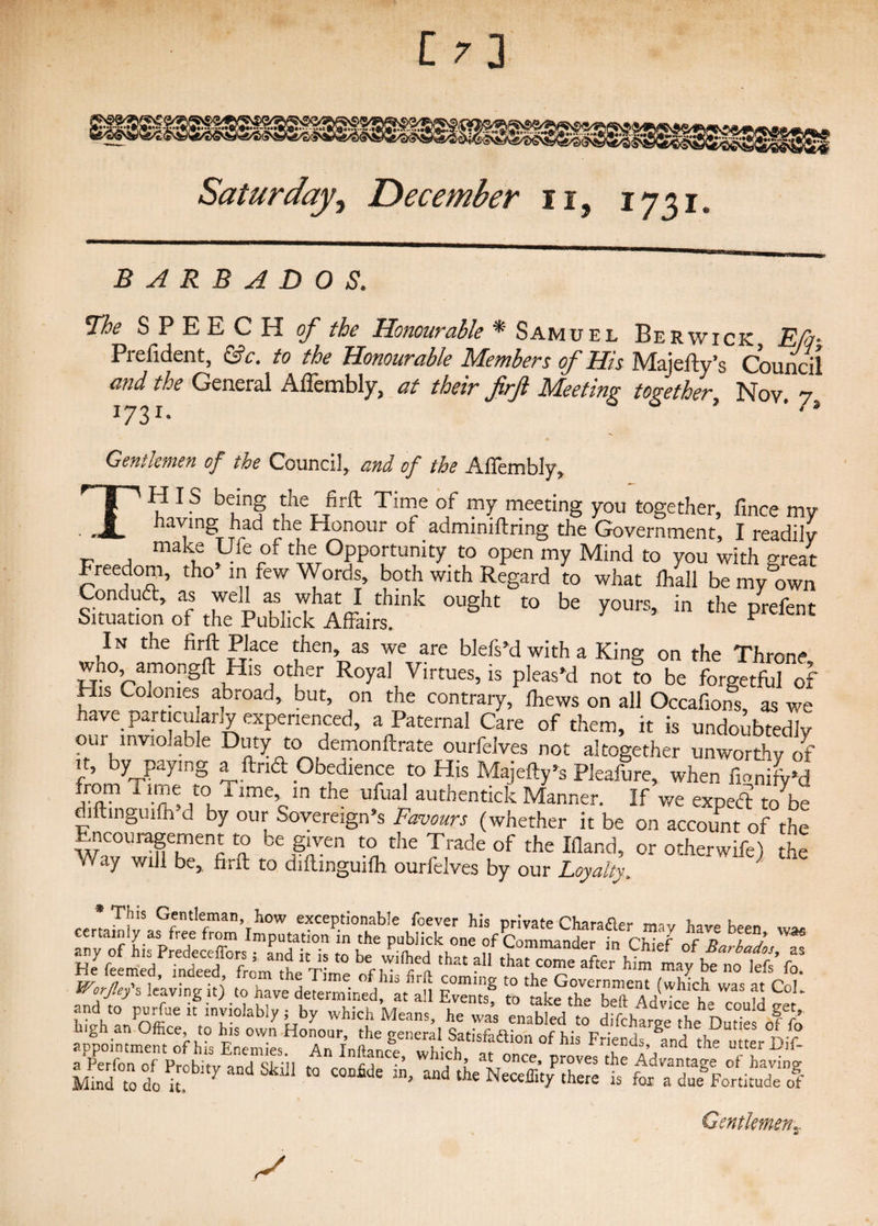 C/3 Saturday, December u, 1731 BARBADOS. The SPEECH o/’ the Honourable * Samuel Berwick E/q- Prefident, &c. to the Honourable Members of His Majefty’s Council and the General Aflembly, at their firji Meeting together Nov 7 1731. 0 ’ ' -s Gentlemen of the Council, and of the Affembly, TH Is being the firft Time of my meeting you together, fince my having had the Honour of adminiftring the Government, I readily make Ufe of the Opportunity to open my Mind to you with great Freedom, tho in few Words, both with Regard to what fhall be my own Conduct, as well as what I think ought to be yours, in the rirefer, r Situation of the Publick Affairs. Y * prCknt In the firft Place then, as we are blefs’d with a King on the Throne wno amongft His other Royal Virtues, is pleas'd not to be forgetful of His Colonies abroad, but, on the contrary, fhews on all Occafions, as we have partial arly experienced, a Paternal Care of them, it is undoubtedly our inviolable Duty to demonftrate ourfelves not altogether unworthy of it, by paying a find Obedience to His Majefty’s Pfeafure, when fionify'd from Time to Time in the ufual authentick Manner. If we expert to b» diftinguifh d by our Sovereign's Favours (whether it be on account of the Encouragement to be given to the Trade of the Ifland, or otherwife) the vVay will be, firft to diftinguifh ourfelves by our Loyalty. ' This Gentleman, how exceptionable ibever his private Chara^p** mav l any'of u ?ommaader Chief of LZX™ -p t r ;^rredeccjicps 5 and it is to be wilhed that all that come after him mav be no left fn ^XMewfngit) Event? appointment of his Enemies. An Inftanfe, which ' atonce “JT I?if' Mind°to°do U.°bltyandSki11 C0 C°Dfide andNeceffity there is fox aSLnimd of Gentlemen„