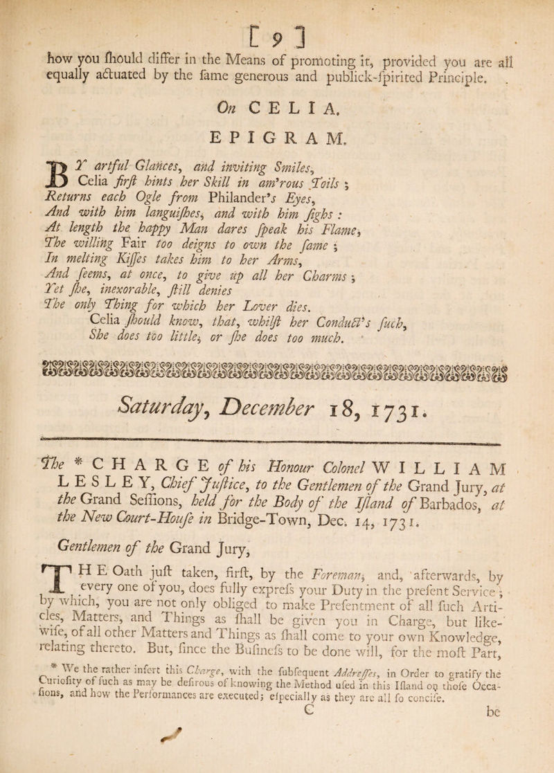 how you fhould differ in the Means of promoting it, provided you are ail equally actuated by the fame generous and publick-fpirited Principle. On C E L I A, EPIGRA M. BY artful Glances^ and inviting Smiles, Celia firft hints her Skill in amorous Yoils ; Returns each Ogle from Philander^ Eyes, And with him languifhes* and with him fighs : At length the happy Man dares fpeak his Flame, Yhe willing Fair too deigns to own the fame ; In melting Kijfes takes him to her Arms, And feems, at once, to give up all her Charms , Yet free, inexorable, fill denies Yhe only Yhing for which her Lover dies. Celia fhould know, that, whilft her Concludes fuch, She does too little$ or floe does too much. Saturday0 December i83 1731, Htoe C H A R G E of bis Honour Colonel W I L L I A M LESLEY, Chief fuftice, to the Gentlemen of the Grand jury, at the Grand Seffions, held for the Body of the Iftand of Barbados^ at the New Court-Hoife in Bridge-Town, Dec. 14, 1731, Gentlemen of the Grand Jury, TH E Oath juft taken, firft, by the Foreman$ and, 'afterwards, by , eyery one You5 does fully expreis your Duty in the prefent Service • ft which, you are not only obliged to make Prefentment of all fuch Arti¬ cles, Matters, and x hings as fhall be given you in Charge, but like-' wne, of all other Matters and Things as ftiall come to your oven Knowledge, 1 elating thereto. But, fince the Btifinefs to be done will, for the moft Part, tn „• ^ ra JiC1 miert this Charge, with the fubfequent Addreffes, in Order to gratify the jtio ity 0 uch as may be defnous or knowing the Method ufed in this Ifland 05 thofe Occa~ hons, and now the Performances are executed5 efpecially as they are all fo concife. G be