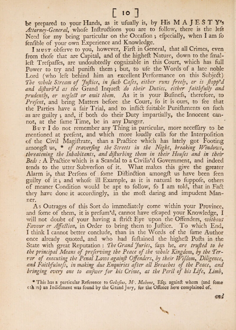 be prepared to your Hands, as it ufually is, by His M A J E S T Y*s Attorney-General, whofe Inftrudions you are to follow, there is the kfs Need for my being particular on the Occafion ; efpecially, when I am fo fenfible of your own Experience and Knowledge. I must obferve to you, however, Firft in General, that all Crimes, even from thofe that are Capital, and of the higheft Nature, down to the fmal- left Trefpaffes, are undoubtedly cognizable in this Court, which has full Power to try and punifli them ; but, to ule the Words of a late noble Lord (who left behind him an excellent Performance on this Subjed) Fhe whole Stream of Juftice, in fuch Cafes, either runs freely, or is flopp'd and difturb'd as the Grand Inqueft do their Duties, either faithfully and prudently, or neglett or omit them. As it is your Bufinefs, therefore, to Prefent, and bring Matters before the Court, fo it is ours, to fee that the Parties have a fair Trial, and to inflid fuitable Puniftiments on fuch as are guilty ; and, if both do their Duty impartially, the Innocent can¬ not, at the fame Time, be in any Danger. But I do not remember any Thing in particular, more neceffary to be mentioned at prefent, and which more loudly calls for the Interpofition of the Civil Magiftrate, than a Pradice which has lately got Footing amongft us, * of traverjing the Streets in the Nighty breaking Windows, threatening the Inhabitants, and difturbing them in their Houfes and in their Beds : A Pradice which is a Scandal to a Civilis’d Government, and indeed tends to the utter Subverfion of it.. What makes this give the greater Alarm is, that Perfons of fome Diftindion amongft us have been feen guilty of it •, and whofe ill Example, as it is natural to fuppofe, others of meaner Condition would be apt to follow, fo I am told, that in Fad they have done it accordingly, in the moft daring and impudent Man¬ ner. As Outrages of this Sort do immediately come within your Province, and fome of them, it is prefum’d, cannot have efcaped your Knowledge, I will not doubt of your having a ftrid Eye upon the Offenders, without Favour or Ajfeftion, in Order to bring them to Juftice. To which End, I think I cannot better conclude, than in the Words of the fame Author once already quoted, and who had fuftained the higheft Pofts in the State with great Reputation : Fhe Grand Juries, fays he, are trufted to be the principal Means of prefervimg the Peace of the whole Kingdom, by the Fer¬ rer of executing the Penal Laws againft Offenders, by their Wifdom, Diligence, and Faithfulnefs, in making due Enquiries after all Breaches of the Peace, and bringing every one to anfwer for his Crime, at the Peril of his Life, Limb, * This has a particular Reference to Gelajius, Mz. Mahone, Efq; againft whom (and fome uLts) an Indictment was found by the Grand Jury, for the Offence here complained of*. <ind V