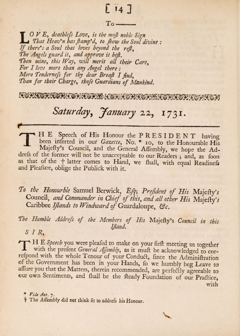 That Heav’n has ft amp* d, to Jhew the Soul divine : If there1*s a Soul that loves beyond the reft, The Angels guard it, and approve it beft. Then mine, this Way, will merit all their Care, For I love more than any Angel there : More Tendernefs for thy dear Breaft I find. Than for their Charge, thofe Guardians of Mankind. Saturday, January 22, 1731. TH E _ Speech of His Honour the PRESIDENT having been iiiferted in our Gazette, No. * io, to the Honourable His Majefty’s Council, and the General AfTembly, we hope the Ad- drefs of the former will not be unacceptable to our Readers ; and, as foon as that of the f latter comes to Hand, we lha 11, with equal Readinefs and Pleafure, oblige the Publick with it. To the Honourble Samuel Berwick, Efip, Prejtdent of His Majedy’i Council, and Commander in Chief of this, and all other His Majeflyh? Caribbee Ifands to Windward of Guardaloupe, &amp;c* The Humble Addrefs of the Members of His Majefty’s Council in this Jfiandt SIR, THE Speech you were pleafed to make on your firft meeting us together with the prefent General Ajjembly, as it mult be acknowledged to cor- refpond with the whole Tenour of your Conduct, fince the Adminiffration of the Government has been in your Hands, fo we humbly beg Leave to allure you that the Matters, therein recommended, are perfedfly agreeable to our own Sentiments, and lhall be the Heady Foundation of our Pradlice* with * Vide Ant. 7. f The AfTembly did not think fit to addrefs his Honour.