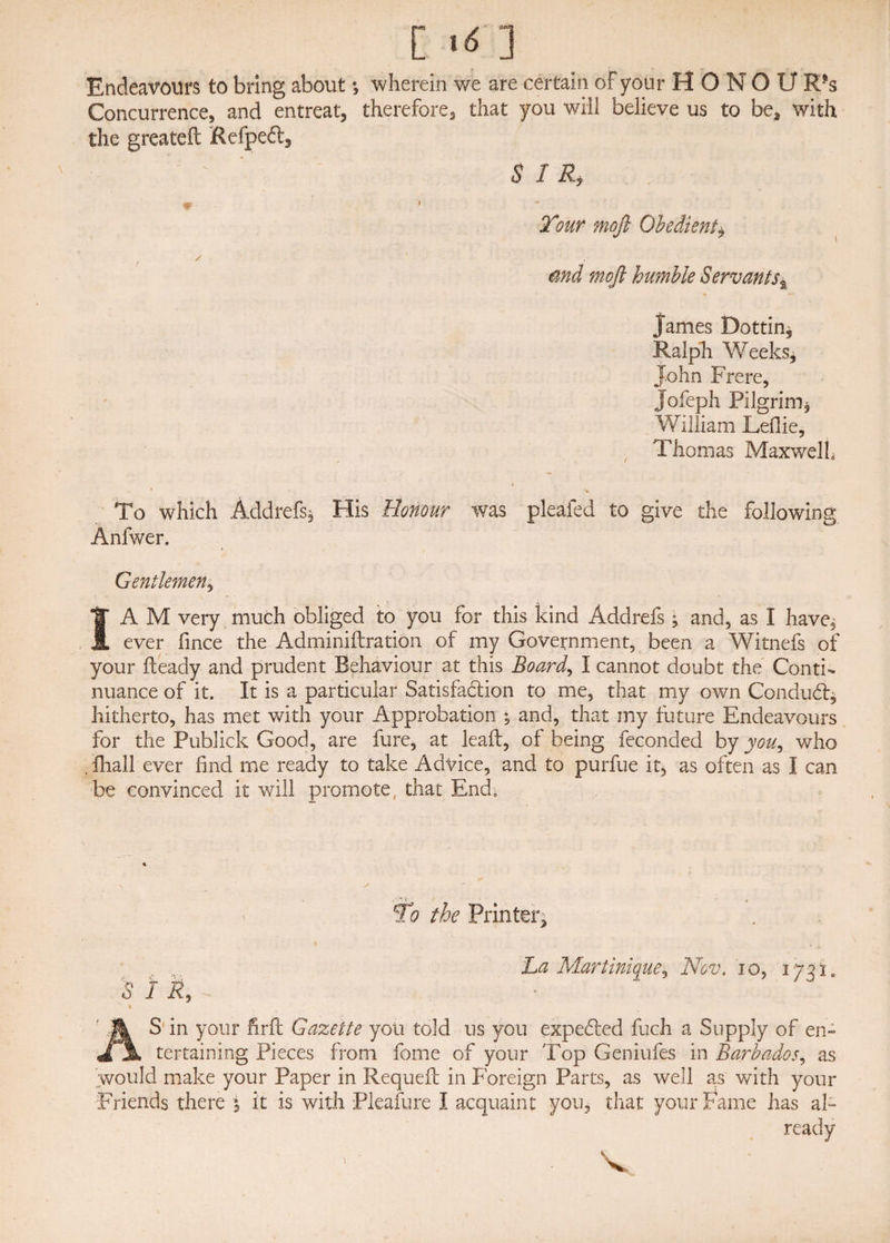 Concurrence, and entreat, therefore, that you will believe us to be* with the greateft Refpeft, J SIR, W ■ * Tour mojl Obedient* md mojl humble Servants$ James Bottin, Ralph Weeks, John Frere, Jofeph Pilgrim, William Leflie, Thomas Maxwell To which Addrefs* His Honour was pleafed to give the following Anfwer. Gentlemen, I A M very much obliged to you for this kind Addrefs ; and, as I have, ever fince the Adminiftration of my Government, been a Witnefs of your fteady and prudent Behaviour at this Board, I cannot doubt the Conti¬ nuance of it. It is a particular Satisfa&ion to me, that my own Condudb* hitherto, has met with your Approbation ; and, that my future Endeavours for the Publick Good, are fure, at lead:, of being feconded by you, who , lhall ever find me ready to take Advice, and to purfue it, as often as I can be convinced it will promote, that End, Tc? the Printer, A . La Martinique, Nov. io, 1731. 5 1 R, % AS in your firft Gazette you told us you expefted fuch a Supply of en¬ tertaining Pieces from fome of your Top Geniufes in Barbados, as would make your Paper in Requeft in Foreign Parts, as well as with your Friends there 5 it is with Pleafure I acquaint you, that your Fame has al¬ ready