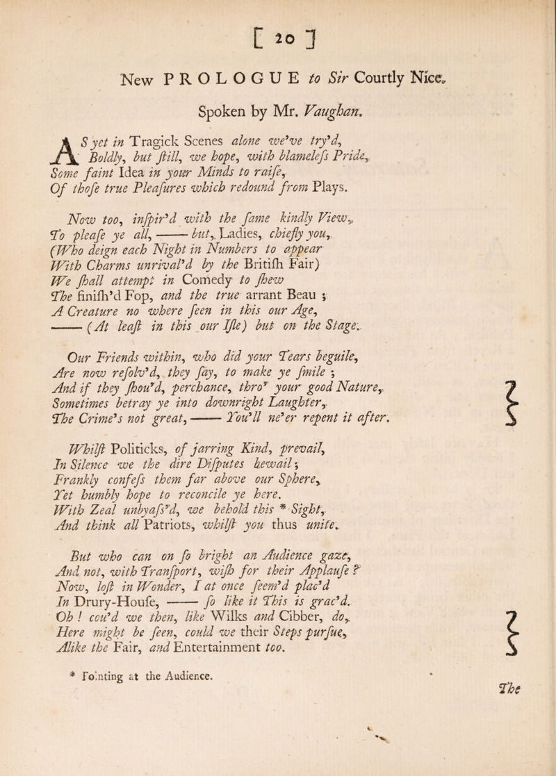 New PROLOGUE to Sir Courtly Nice., / Spoken by Mr. Vaughan. AS yet in Tragick Scenes alone we’ve try’a\ Boldly, but ft ill, we hope, with blamelefs Pride ,$We /h/F/ Idea M your Minds to raife, 0/ thofte true Pleaftures which redound from Plays. AW infpir’d with the fame kindly View,, F? £fe/e jye <2//, ——— Ladies, chiefly your (Who deign each Night in Numbers to appear PVith Charms unrival’d by the Britifh Fair) We jhall attempt in Comedy to jhew cThe finifh’d Fop, and the true arrant Beau *, A Creature no where feen in this our Age, —— (At leaft in this our Iflle) but on the Stage. Our Friends within, who did your Fears beguile, Are now refolv’d, they fay, to make ye fmile ; And if they fhou’d, perchance, thro* jyfl&amp;r good Naturey Sometimes betray ye into downright Laughterr 5T/e Crime’s not great, —— Tou’ll ne’er repent it after. Whilft Politicks, of jarring Kind, prevail, In Silence we the dire Difputes bewail % Frankly confefs them far above our Spherey Tet humbly hope to reconcile ye here. Ze^/ unbyafs’d, we behold this % Sight, /F/M all Patriots, whilft you thus But who can on fo bright an Audience gaze, re/, wi/F Franfport, wijh for their Applaufe f AW, loft in Wonder, / <2/ eree feern’d plac’d In Drury-Houfe, ■ — fo like it Fhis is grac’d. Oh ! ecu’d we then, Me Wilks rrJ Cibber, //ere wzgF/ be feen, ecr/F we their Steps purfue.y Alike the Fair, <zrF Entertainment /ee. * Fo'.nting at the Audience.