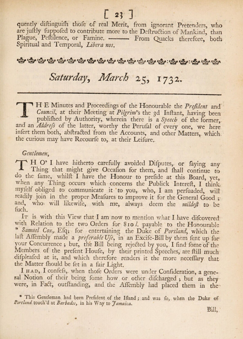 quently diftinguifh thofe of real Merit, from ignorant Pretenders, who are juftly fuppofed to contribute more to the Deftruftion of Mankind, than Plague, Peftilence, or Famine. - From Quacks therefore, both Spiritual and Temporal, Libera nos. 'iS/* * <&•* *e^» ^ «A* Saturday, March 25, 1732. TH E Minutes and Proceedings of the Honourable the Frefident and' Council, at their Meeting at Pilgrim's the 3d Indant, having been publifhed by Authority, wherein there is a Speech of the former, and an Addrefs of the latter, worthy the Perufal of every one, we here infert them both, abdradted from the Accounts, and other Matters,, which the curious may have Recourfe to, at their Leifure, , . ' > Gentlemen r H O’ I have hitherto carefully avoided Difputes, or faying any Thing that might give Occafion for them, and fhall continue to do the fame, whilft I have the Honour to prefide at this Board, yet, when any Thing occurs which concerns the Publick Intereft, I think, myfelf obliged to communicate it to you, who, I am perfuaded, will readily join in the proper Meafures to improve it for the General Good ; and, who: will likewife, with me, always deem the mildejl to be fuch. It is with this View that I am now to mention what I have difcovered with Relation to the two Orders for 81©/. payable to the Honourable * Samuel CoxEfq; for entertaining the Duke of Portland, which the lad Adembly made a preferable Ufe> in an Excife-Bill by them fent up for your Concurrence ; but, the Bill being rejedled by you, , I find fome of the Members of the prefent Houfe, by their printed Speeches, are dill much difpleafed at it, and which therefore renders it the more neceflary that the Matter fhould be fet in a fair Light. I had, I confefs,. when thofe Orders were under Confideration, a gene¬ ral Notion of their being feme how or other difeharged ; but as they were, in Fadt, outdanding, and the Affembly had placed them in the' * This Gentleman had been President of the Ifland ; and was fo, when the Duke of Portland touch’d at Barbados, in his Way to Jamaica, Bill,;