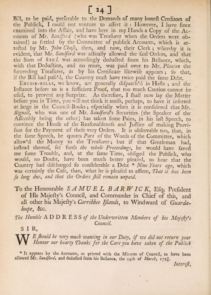 Bill, to be paid, preferable to the Demands of many honeft Creditors of the Publick, I could not venture to affert it : However, I have fince examined into the Affair, and have here in my Hands a Copy of the Ac¬ counts of Mr. Sandford (who was Treafurer when the Orders were ob¬ tained) as fettled by the Committee of publick Accounts, which is at¬ tested by Mr. John Chafe, then, and now, their Clerk *, whereby it is evident, that Mr. Sandford was actually allowed the faid Orders, and that the Sum of 810/. was accordingly deducted from his Ballance, which, with that Dedudtion, and no more, was paid over to Mr. Plaxton the fucceeding Treafurer, as by his Certificate likewife appears ; fo that, if the Bill had pafs’d, the Country muft have twice paid the fame Debt. Excise-bills, we know, are generally difpatch’d in Hafte ; and the Inftance before us is a fufficient Proof, that too much Caution cannot be ufed, to prevent any Surprize. As therefore, I fhall now lay the Matter before you in Time, you will not think it arnifs, perhaps, to have it inferted at large in the Council-Books; efpecially when it is confidered that Mr. Bignall, who was one of Mr. Sandford’s Securities (the Speaker of the Affembly being the other) has taken fome Pains, in his laft Speech, to convince the Houfe of the Reafonablenefs and Juftice of making Provi- fion for the Payment of thefe very Orders. It is obfervable too, that, in the fame Speech, he quotes Part of the Words of the Committee, which allow’d the Money to the Treafurer; but if that Gentleman had, inftead thereof, let forth the whole Proceedings, he would have faved me fome Trouble, and, at the fame Time, obliged the Publick, who would, no Doubt, have been much better plealed, to hear that the Country had clifcharged fo confiderable a Debt * Nine Tears ago, which was certainly the Cafe, than, what he is pleafed to affirm, That it has been fo long due, and that the Orders f ill remain unpaid. To the Honourable SAMUEL B A RJVIC K, Efq; Prefident of His Majefty’s Council, and Commander in Chief of this, and all other his Majefty’s Carribbee IJlands, to Windward of Guarda- loupe, See. The Humble A D D R E S S of the Underwritten Members of his Majefty’s Council. S I R, WE fhould be very much wanting in our Duty, if we did not return your Honour our hearty Thanks for the Care you have taken of the Publick * It appears by the Accounts, as printed with the Minutes of Council, to have been allowed Mr, Sandford, and deduced from his Ballance, the 24th of March, 172J-. Inter eft.