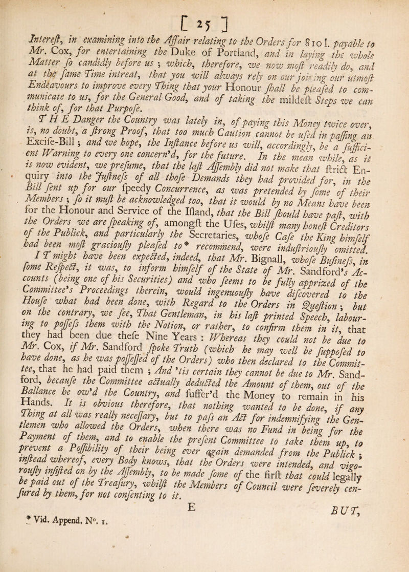 Cm] Intereft, in examining into toe Affair relating to the Orders Jot 810 I. payable to Mr. Cox, for entertaining the Duke of Portland, and in laying' 'the whole Matter fo candidly, before us ; which, therefore, we now moft readily do, and at the fame 'Time intreat, that you will always rely on our joil in^ cur vtmoji Endeavours to improve every Thing that your Honour Jhall be pleafed to ' com¬ municate to us, for the General Good, and of taking the mildeft Steps we can think of, for that Purpofe. . 7 HE Danger the Country was lately in, of paying this Money twice over, is, no doubt, a ftron.g Proof, that too much Caution cannot be ufed in paffim an Excife-Bili ; and we hope, the Injlance before us will, accordingly, be a fuffici- ent IVarning to every one concern’d, for the future. In the me mi while as it is now evident, we prefume, that the left Affembly did not make that ftrift En¬ quiry into the Juftnefs of all thofe Demands they had provided for in the Bill fent up for our ipeedy Concurrence, as was pretended by fome of their . Members -, fo it muft be acknowledged too, that it would by no Means have been for the Honour and Service of the Ifland, that the Bill Jhould have pad, with the Orders we are fpeaking of, amongfl: the Ufes,whilft many honeft Creditors of the Pubhck, and particularly the Secretaries, whofe Cafe the Kin? himfelf had been moft gracioujly pleafed to * recommend, were induftrioujly omitted IT might have been expelled, indeed, that Mr. Bignall, whofe Bufmefs in fome Refpell, it was, to inform himfelf of the State of Mr. SandfordV Ac¬ counts (being one of his Securities) and who feems to be fully apprized of the Committee’s Proceedings therein, would ingemoujly have difeovered to the Houfe what had been done, with Regard to the Orders in Dueftion ■ but on the contrary we fee. That Gentleman, in his laft printed Speech, labour¬ ing to poffefs them with the Notion, or rather, to confirm them in it, that I'7 r Tt cC ^ ™n,e Iears : Whereas thD could not be due to Mr. Cox, if Mr. Sand ford fpoke Truth (which he may well be fiuppofed to have done as he was pojejjed of the Orders) who then declared to the Commit- tee,, tnat he had paid them ; And ’tis certain they cannot be due to Mr Sand- tord becaufe the Committee aSlually deduced the Amount of them, out' of the Bailance he ow’d the Country, and fuffer’d the Money to remain in his 5. s\ ;; U °,fts therefore, that nothing wanted to be done, if any Thing at all was really necefjary, but to pafs an All for indemnifying the Gen¬ tlemen who allowed the Orders, when there was no Fund in being for the Payment of them, and to enable the prefent Committee to take them up, to prevent a Poffibihty of their being ever again demanded from the PuUick • whereof, every Body knows, that the Orders were intended, and vigo- roufy inf fled on by the Affembly, to be made fome of the fir & that could le°-aJIy paid out of the Treafury whilft the Members of Council were fever eh cel Jured by them, for not confentmg to it. J J E BUT,