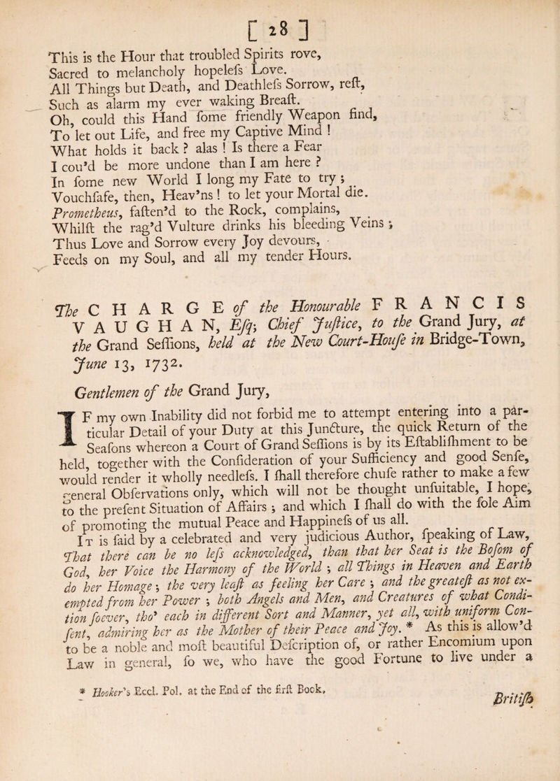 [*8 ] This is the Hour that troubled Spirits rove. Sacred to melancholy hopelefs Love. All Things but Death, and Deathlefs Sorrow, reft. Such as alarm my ever waking Breaft. Oh, could this Hand feme friendly Weapon find, ■Jo'let out Life, and free my Captive Mind 1 What holds it back ? alas ! Is there a Fear I cou’d be more undone than I am here ? In fome new World I long my Fate to try ; . Vouchfafe, then, Heav’ns ! to let your Mortal die. Prometheus, fallen5d to the Rock, complains, Whilft the rag’d Vulture drinks his bleeding Veins ; Thus Love and Sorrow every Joy devours, • Feeds on my Soul, and all my tender Hours. The CHARGE of the Honourable FRANCIS VAUGHAN, Efq-, Chief Jufiice, to the Grand Jury, at the Grand Seffions, held at the New Court-Houfe in Bridge-Town, June 13, 1732. Gentlemen of the Grand Jury, IF my own Inability did not forbid me to attempt entering into a par¬ ticular Detail of your Duty at this Juncture, the quick Return of the Seafons whereon a Court of Grand Seffions is by its Eftablilhment to oe held too-ether with the Confideration of your Sufficiency and good Senfe, would render it wholly needlefs. I ffiall therefore chufe rather to make a few general Observations only, which will not be thought unsuitable, I hope, t°o the prefen t Situation of Affairs; and which I ffiall do with the foie Aim of promoting the mutual Peace and Happinefs of us all. It is faid by a celebrated and very judicious Author, fpeaking or Paw, cphaA there can he no lefts acknowledged, than that her Seat is toe Bofom of God her Voice the Harmony of the JVorld ; all Things in Heaven and Earth do her Homage ; the very leaf as feeling her Care *, and the great eft as not ex¬ empted from her Power *, both Angels and Mien, and Creatures of what Condi¬ tion foever, tho’ each in different Sort and Manner, yet alf with uniform Con- font admirin? her as the Mother of their Peace and Joy. * As this is allow’d to be a noble and moft beautiful Defcription or, or rather Encomium upon Lav/ in general, fo we, who have the good Fortune to live under a * Booker5 Ecci, Fob at the End of the Brit Bock, t