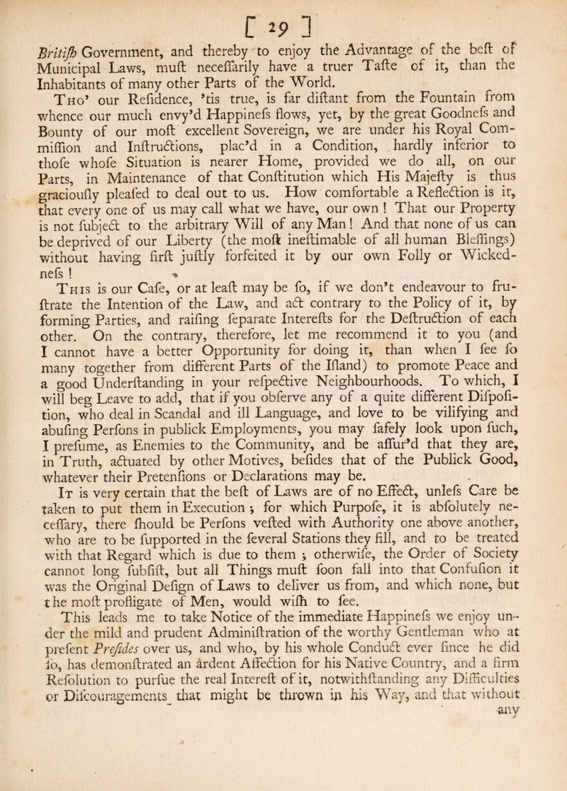 Britifh Government, and thereby'to enjoy the Advantage of the befl of Municipal Laws, mull neceffarily have a truer Tafte of it, than the Inhabitants of many other Parts of the World. Tho’ our Refidence, ’tis true, is far diflan t from the Fountain from whence our much envy’d Happinefs flows, yet, by the great Goodnefs and Bounty of our mod: excellent Sovereign, we are under his Royal Com- million and InftruClions, plac’d in a Condition, hardly inferior to thofe whofe Situation is nearer Home, provided we do all, on our Parts, in Maintenance of that Conflitution which His Majefty is thus gracioufiy pleafed to deal out to us. How comfortable a Reflection is it, that every one of us may call what we have, our own 1 That our Property is not fubjeCl to the arbitrary Will of any Man! And that none of us can be deprived of our Liberty (the moft ineflimable of all human Bleffings) without having firft juftly forfeited it by our own Folly or Wicked- nefs ! *» This is our Cafe, or at lead: may be fo, if we don’t endeavour to fru- ftrate the Intention of the Law, and aCl contrary to the Policy of it, by forming Parties, and raifing feparate Interefls for the DeflruClion of each other. On the contrary, therefore, let me recommend it to you (and I cannot have a better Opportunity for doing it, than when I fee fo many together from different Parts of the Idand) to promote Peace and a good Underflanding in your refpe&ive Neighbourhoods. To which, I will beg Leave to add, that if you obferve any of a quite different Difpofi- tion, who deal in Scandal and ill Language, and love to be vilifying and abufing Perfons in publick Employments, you may fafely look upon fuch, I prefume, as Enemies to the Community, and be affur’d that they are, in Truth, actuated by other Motives, befides that of the Publick Good, whatever their Pretenfions or Declarations may be. It is very certain that the bed: of Laws are of no EffeCt, unlefs Care be taken to put them in Execution ; for which Purpofe, it is abfolutely ne- ceffary, there fhould be Perfons veiled with Authority one above another, who are to be fupported in the feveral Stations they fill, and to be treated with that Regard which is due to them •, otherwife, the Order of Society cannot long fubfifl, but all Things muft foon fall into that Confudon it was the Original Dedgn of Laws to deliver us from, and which none, but the mod: profligate of Men, would wifh to fee. This leads me to take Notice of the immediate Happinefs we enjoy un¬ der the mild and prudent Adminiflration of the worthy Gentleman who at prefent Prefides over us, and who, by his whole ConduCl ever fince he did fo, has demonflrated an ardent AffeCtion for his Native Country, and a firm Refolution to purfue the real Interefl of it, notwithflanding any Difficulties or Difcouragements that might be thrown in his Way, and that without ■any j