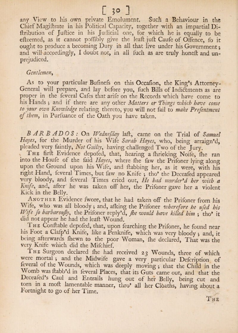 [ ?° 3 any View to his own private Emolument, Such a Behaviour in the Chief Magi (Irate in his Political Capacity, together with an impartial Di- ftribution of Juftice in his Judicial one, for which he is equally to be efteemed, as it cannot poffibly give the lead juft Caufe of Offence, fo it ought to produce a becoming Duty in all that live under his Government; and will accordingly, I doubt not, in all fuch as are truly honeft and un¬ prejudiced. Gentlemen, As to your particular Bufinefs on this Occafion, the King’s Attorney- General, will prepare, and lay before you, fuch Bills of Indidments as are proper in the feveral Cafes that anfe on the Records which have come to his Hands *, and if there are any other Matters or things which have come to your own Knowledge relating thereto, you will not fail to make Preferment of them, in Purfuance of the Oath you have taken. u , • .. i . BARBADOS: On IVednefday laft, came on the Trial of Samuel Hayes, for the Murder of his Wife Sarah Hayes, who, being arraign’d, pleaded very faintly, Not Guilty, having challenged Two of the Jury, n The firft Evidence depofed, that, hearing a flinching Noife, fhe ran into the Houfe of the faid Hayes, where fine faw the Prifoner lying along upon the Ground upon his Wife, and ftabbing her, as it were, with his right Hand, feveral Times, but faw no Knife *, tho’ the Deceafed appeared very bloody, and feveral Times cried out, He had murder'd her with a Knife^.and, after he was taken off her, the Prifoner gave her a violent Kick in the Belly. Another Evidence fwore, that he had taken off the Prifoner from his Wife, who was all bloody ; and, afking the Prifoner wherefore he ufed his lKtfe fo harharoujly, the Prifoner reply’d, Jhe would have killed him ; tho’ it did not appear he had the leaft Wound. . The Conftable depofed, that, upon fearching the Prifoner, he found near his Foot a Clafp’d Knife, like a Penknife, which was very bloody ; and, it being afterwards fhewn to the poor Woman, fhe declared, That was the very Knife which did the Mifchief. The Surgeon declared fhe had received 23 Wounds, three of which were mortal ; and the Midwife gave a very particular Defcription of* icveral of the Wounds, which was deeply moving ; that the Child in the Womb was ftabb’d in feveral Places, that its Guts came out, and that the Decealed’s Caul and Entrails hung out of her Belly, being cut and torn in a moft lamentable manner, thro5 all her Cibaths, having about a Fortnight to go of her Time. B