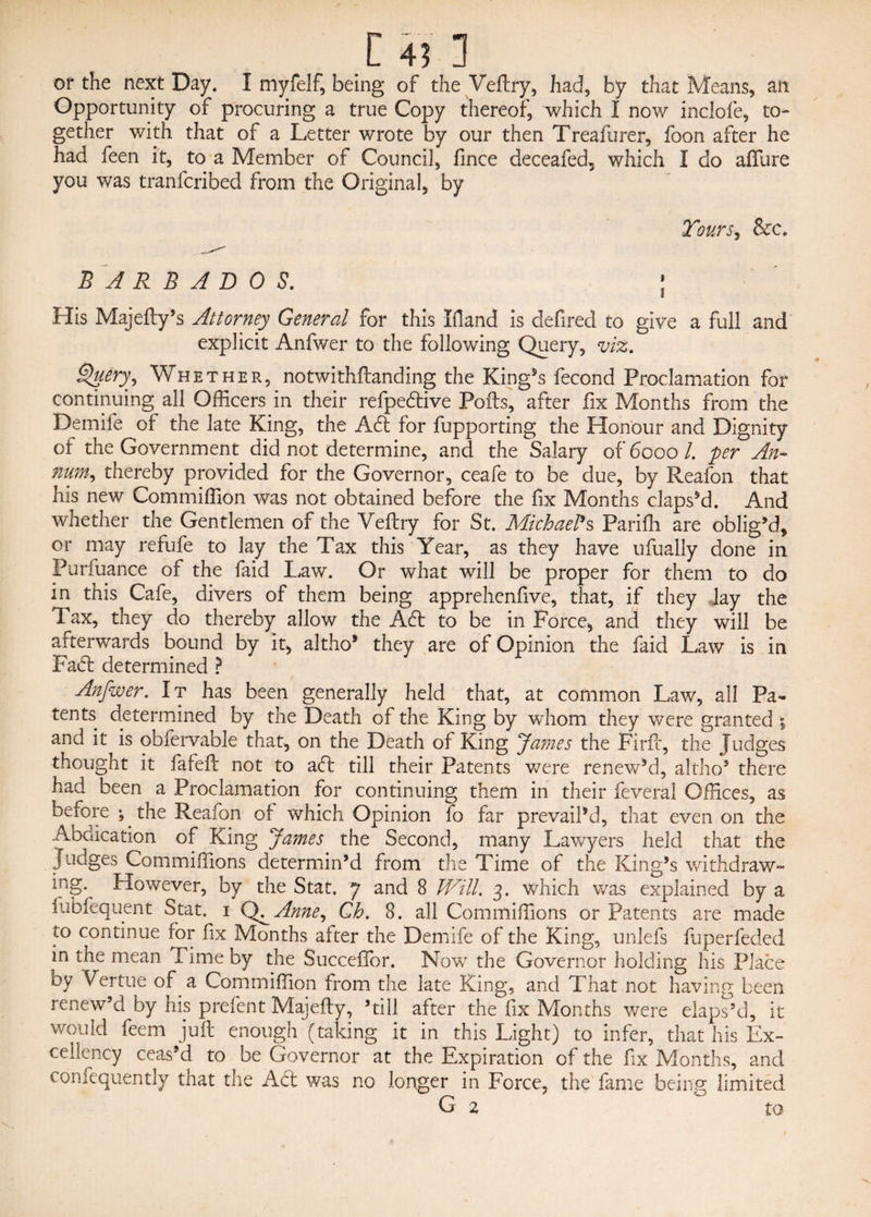 [ 4? 1 or the next Day. I myfelf, being of the Veftry, had, by that Means, an Opportunity of procuring a true Copy thereof, which I now inclofe, to¬ gether with that of a Letter wrote by our then Treafurer, foon after he had feen it, to a Member of Council, fmce deceafed, which I do aftlire you was tranfcribed from the Original, by Tours, &amp;c. BARBADOS. ; His Majefty’s Attorney General for this Hand is defired to give a full and explicit Anfwer to the following Query, viz. Qliery, Whether, notwithftanding the King’s fecond Proclamation for continuing all Officers in their refpeftive Polls, after fix Months from the Demife of the late King, the Aft for fupporting the Honour and Dignity of the Government did not determine, and the Salary of 6000 l. per An- nitrn^ thereby provided for the Governor, ceafe to be due, by Reafon that his new Commiffion was not obtained before the fix Months elapsed. And whether the Gentlemen of the Veftry for St. MichaePs Pariffi are oblig’d, or may refufe to lay the Tax this Year, as they have ufually done in Purfuance of the faid Law. Or what will be proper for them to do in this Cafe, divers of them being apprehenfive, that, if they lay the Tax, they do thereby allow the Aft to be in Force, and they will be afterwards bound by it, altho* they are of Opinion the faid Law is in Faft determined ? Anfwer. It has been generally held that, at common Law, all Pa¬ tents determined by the Death of the King by whom they were granted 5 and it is obfervable that, on the Death of King fames the Firfl, the Judges thought it fafeft not to aft till their Patents were renew’d, altho5 there had been a Proclamation for continuing them in their feveral Offices, as before •, the Reafon of which Opinion fo far prevail’d, that even on the Abdication of King James the Second, many Lawyers held that the Judges Commiffions determin’d from the Time of the King’s withdraw- ^ng- However, by the Stat. 7 and 8 Will. 3. which was explained by a fubfequent Stat. 1 Anne, Gh. 8. all Commiffions or Patents are made to continue for fix Months after the Demife of the King, unlefs fuperfeded in the mean Time by the Succeflor. Now the Governor holding his Place oy Vertue of a Commiffion from the late King, and That not having been renew’d by his prefent Majefty, ’till after the fix Months were elaps’d, it would feem juft enough (taking it in this Light) to infer, that his Ex¬ cellency ceas’d to be Governor at the Expiration of the fix Months, and confequently that the Aft was no longer in Force, the fame being limited VJ 2 to
