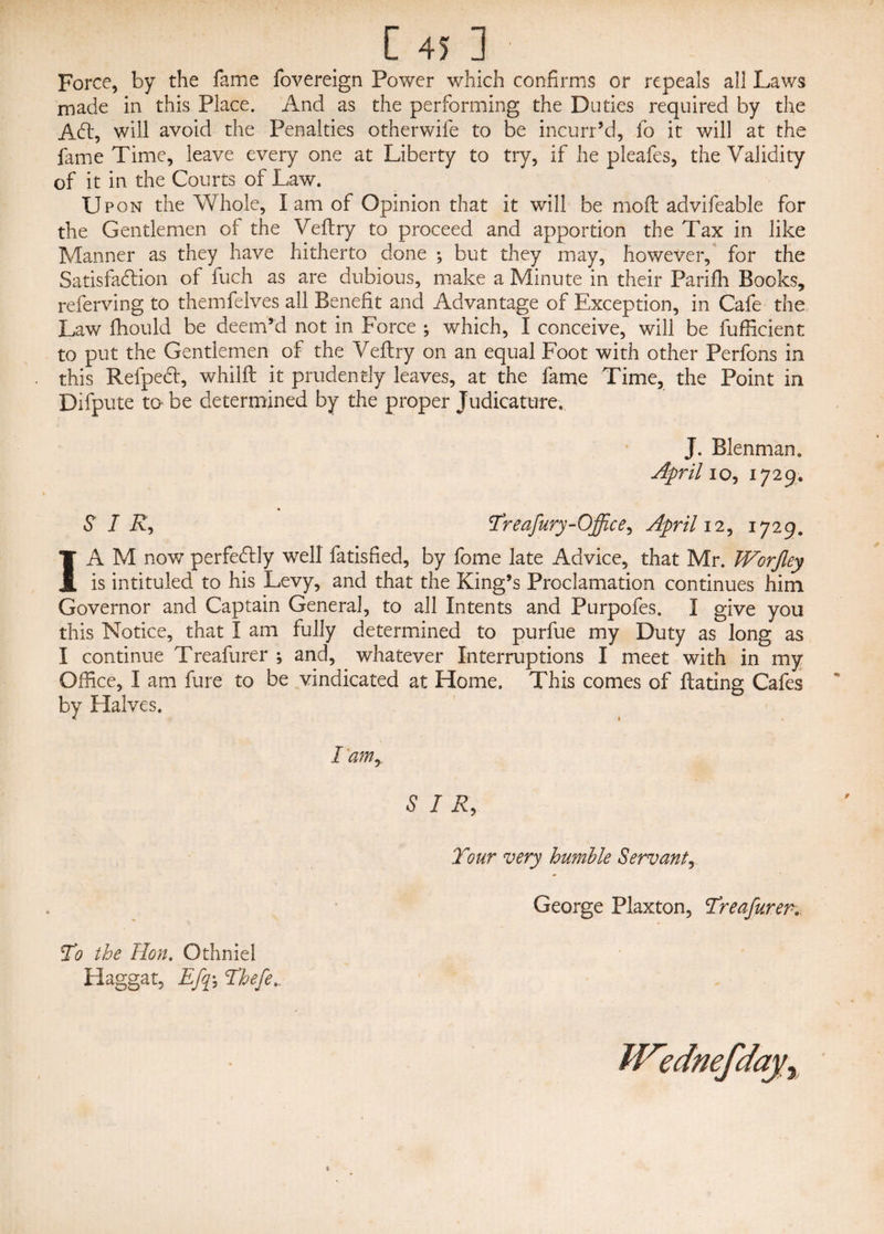 [45] Force, by the fame fovereign Power which confirms or repeals all Laws made in this Place. And as the performing the Duties required by the Aft, will avoid the Penalties otherwife to be incurr’d, fb it will at the fame Time, leave every one at Liberty to try, if he pleafes, the Validity of it in the Courts of Law. U pon the'Whole, I am of Opinion that it will be mod advifeable for the Gentlemen of the Veftry to proceed and apportion the Tax in like Manner as they have hitherto done ; but they may, however, for the Satisfaction of fuch as are dubious, make a Minute in their Pariffi Books, referving to themfelves all Benefit and Advantage of Exception, in Cafe the Law ffiould be deem’d not in Force ; which, I conceive, will be fufiicient to put the Gentlemen of the Vedry on an equal Foot with other Perfons in this Refpeft, whild it prudently leaves, at the fame Time, the Point in Difpute to-be determined by the proper Judicature, J. Blenman. April io, 1729. S I R, Treafury-Office ^ April 12, 1729. 1A M now perfectly well fatisfied, by fome late Advice, that Mr. IVorJley is intituled to his Levy, and that the King’s Proclamation continues him Governor and Captain General, to all Intents and Purpofes. I give you this Notice, that I am fully determined to purfue my Duty as long as I continue Treafurer ; and, whatever Interruptions I meet with in my Office, I am fure to be vindicated at Home. This comes of dating Cafes by Halves. I amy To the Hon. Othniel Haggat, Efq-, Thefe.., S I A, Tour very humble Servant, George Plaxton, Treafurer. 1
