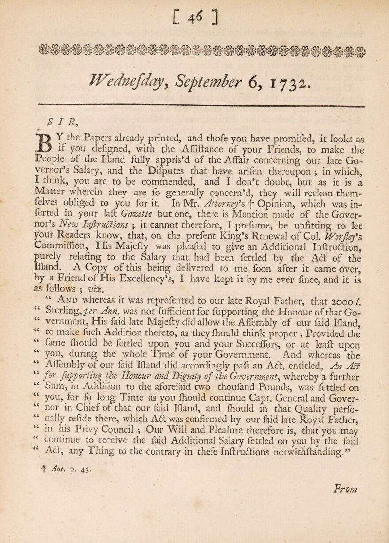 C 415 ] Wednefday, September 6, 1732, SIR, — BY the Papers already printed, and thofe you have promifed, it looks as if you defigned, with the Affiflance of your Friends, to make the People of the Hand fully appris’d of the Affair concerning our late Go¬ vernor’s Salary, and the Disputes that have arifen thereupon ; in which, 1 think, you are to be commended, and I don’t doubt, but as it is a Matter wherein they are fo generally concern’d, they will reckon them- felves obliged to you for it. In Mr. Attorney's Opinion, which was in- ferted in your laft Gazette but one, there is Mention made of the Gover¬ nor’s New Inftruftions \ it cannot therefore, I prefume, be unfitting to let your Readers know, that, on the prefent King’s Renewal of Col. JVorJley's Com million,. His Majefly was pleafed to give an Additional Xnflrudlion, purely relating to the Salary that had been fettled by the Adi of the Hand. A Copy of this being delivered to me. foon after it came over, by a Friend of His Excellency’s, I have kept it by me ever lince, and it is as follows ; viz. “ And whereas it was reprefen ted to our late Royal Father, that 2000 /. u Sterling, per Ann. was not fufficient for fupporting the Honour of that Go- vernment. His faid late Majefly did allow the Affembly of our faid Hand, to make fuch Addition thereto, as they fhould think proper ; Provided the fame fhould be fettled upon you and your Succeffors, or at lead upon you, during the whole Time of your Government. And whereas the Affembly of our faid Hand did accordingly pafs an Adi, entitled, An Adi for fupporting the Honour and Dignity of the Government, whereby a further Sum, in Addition to the aforefaid two thoufand Pounds, was fettled on <c you, for fo long Time as you fhould continue Capt. General and Gover- C£ nor in Chief of that our faid Hand, and fhould in that Quality perfo- nally refide there, which Adi was confirmed by our faid late Royal Father, in his Privy Council ; Our Will and Pleafure therefore is, that you may LC continue to rereive the faid Additional Salary fettled on you by the laid tc Adi, any Thing to the contrary in thefe Inftrudlions notwithflanding.” F rlnt. p. 43. From