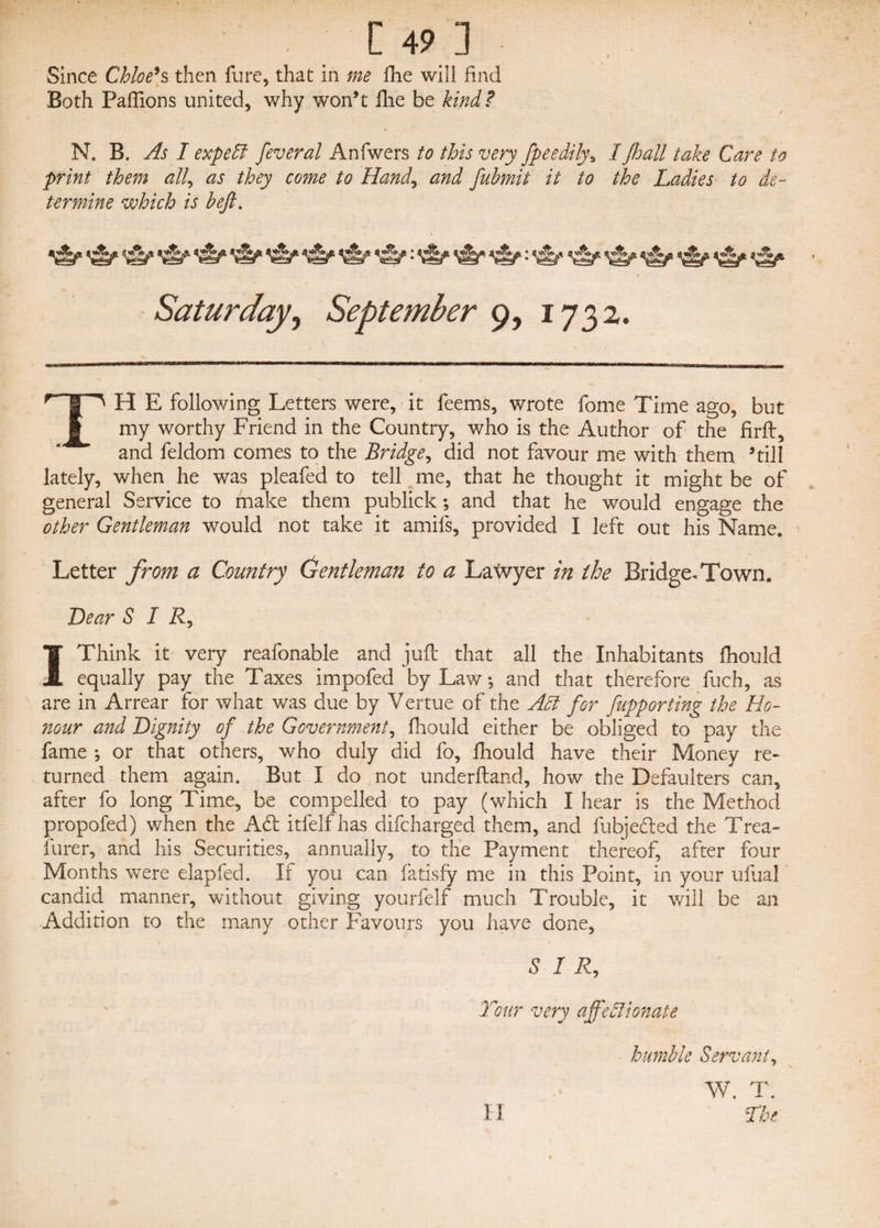 Since Chloe*s then fure, that in me fhe will find Both Paftions united, why won’t fhe be kind? N. B. As I expelt feveral Anfwers to this very fpeedily, IJhall take Care to print them all, as they come to Hand, and fubmit it to the Ladies to de¬ termine which is beft. Til E following Letters were, it feems, wrote fome Time ago, but my worthy Friend in the Country, who is the Author of the firft, and feldom comes to the Bridge, did not favour me with them ’till lately, when he was pleafed to tell me, that he thought it might be of general Service to make them publick; and that he would engage the other Gentleman would not take it amifs, provided I left out his Name. Letter from a Country Gentleman to a Lawyer in the Bridge. Town. Lear SIR, 1 Think it very reafonable and juft that all the Inhabitants ftiould equally pay the Taxes impofed by Law; and that therefore fuch, as are in Arrear for what was due by Vertue of the Act for fupporting the Ho¬ nour and Dignity of the Government, ftiould either be obliged to pay the fame *, or that others, who duly did fo, ftiould have their Money re¬ turned them again. But I do not underftand, how the Defaulters can, after fo long Time, be compelled to pay (which I hear is the Method propofed) when the Aft itfelfhas difcharged them, and fubjefted the Trea¬ surer, and his Securities, annually, to the Payment thereof, after four Months were elapfecl. If you can fatisfy me in this Point, in your uftial candid manner, without giving yourfelf much Trouble, it will be an Addition to the many other Favours you have done, SIR, Tour very affectionate humble Servant, W. T. H The