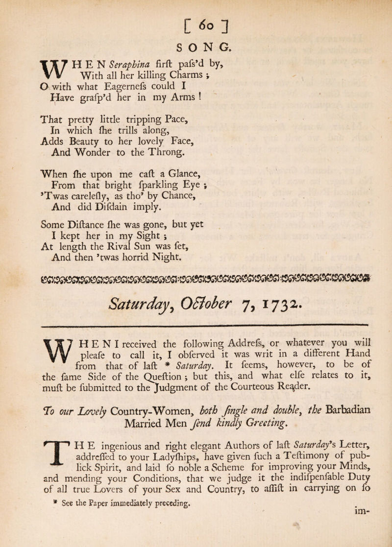 SONG. WHEN Seraphina firft pafs’d by. With all her killing Charms ; O with what Eagernefs could I Have grafp’d her in my Arms 1 That pretty little tripping Pace, In which fhe trills along, Adds Beauty to her lovely Face, And Wonder to the Throng. When fhe upon me call: a Glance, From that bright fparkling Eye \ 3Twas carelefly, as tho5 by Chance, And did Difdain imply. Some Diftance fhe was gone, but yet I kept her in my Sight •> At length the Rival Sun was fet. And then 3twas horrid Night, Saturday, OSiober 7, 1732. WH E N I received the following Addrefs, or whatever you will pleafe to call it, I obferved it was writ in a different Hand from that of laft * Saturday. It feems, however, to be of the fame Side of the Queftion ; but this, and what elfe relates to it, muff be fubmitted to the Judgment of the Courteous Reader. 5To our Lovely Country-Women, both Jingle and double, the Barbadian Married Men fend kindly Greeting. TH E ingenious and right elegant Authors of laft Saturday*s Letter, addrcffed to your Ladyfhips, have given fuch a Teftimony of pub- lick Spirit, and laid fo noble a Scheme for improving your Minds, and mending your Conditions, that we judge it the indifpenfable Duty of all true Lovers of your Sex and Country, to aflift in carrying on fo * See the Paper Immediately preceding. im-