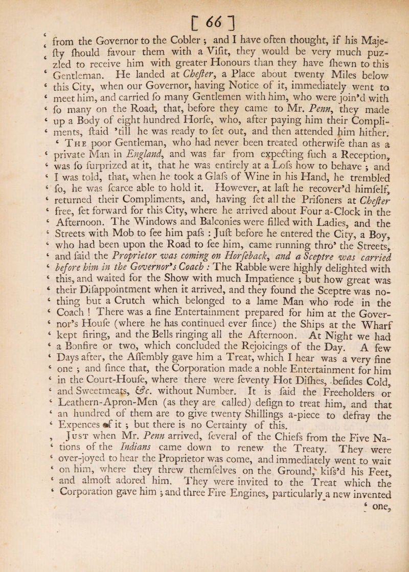 [ 66-] [ from the Governor to the Cobler •, and I have often thought, if his Maje- ‘ fly fhould favour them with a Vifit, they would be very much puz¬ zled to receive him with greater Honours than they have fhewn to this ‘ Gentleman. He landed at Chefter, a Place about twenty Miles below 6 this City, when our Governor, having Notice of it, immediately went to 6 meet him, and carried fo many Gentlemen with him, who were join’d with < fo many on the Road, that, before they came to Mr. Penn, they made c up a Body of eight hundred Horfe, who, after paying him their Compli- 4 ments, {laid ’till he was ready to fet out, and then attended him hither. 4 The poor Gentleman, who had never been treated otherwise than as a 4 private Man in England, and was far from expelling fuch a Reception* 4 was fo furprized at it, that he was entirely at a JLofs how to behave ; and 4 I was told, that, when he took a Glafs of Wine in his Hand, he trembled 4 fo, he was fcarce able to hold it. However, at laft he recover’d himfelf, 4 returned their Compliments, and, having fet all the Prifoners at Chefter 4 free, fet forward for this City, where he arrived about Four a-Clock in the. 4 Afternoon. The Windows and Balconies were filled with Ladies, and the 4 Streets with Mob to fee him pafs : Juft before he entered the City, a Boy, 4 who had been upon the Road to fee him, came running thro’ the Streets* 4 and faid the Proprietor was coming on Horfeback, and a Sceptre was carried 4 before him in the Governor's Coach : The Rabble were highly delighted with 4 this, and waited for the Show with much Impatience ; but how great was 4 their Difappointment when it arrived, and they found the Sceptre was no- 4 thing but a Crutch which belonged to a lame Man who rode in the 4 Coach ! There was a fine Entertainment prepared for him at the Gover- 4 nor’s Houfe (where he has continued ever fince) the Ships at the Wharf 4 kept firing, and the Bells ringing all the Afternoon, At Night we had 4 a Bonfire or two, which concluded the Rejoicings of the Day. A few 4 Days after, the Affembly gave him a Treat, which I hear was a very fine 4 one ; and fince that, the Corporation made a noble Entertainment for him 4 in the Court-Houfe, where there were feventy Hot Difhes, .befides Cold 4 and Sweetmeats, &c. without Number, It is faid the Freeholders or 4 Leathern-Apron-Men (as they are called) defign to treat him, and that 4 an hundred of them are to give twenty Shillings a-piece to defray the 4 Expences «f it ; but there is no Certainty of this. , Just when Mr. Penn arrived, feveral of the Chiefs from the Five Na- 4 tions of the Indians came down to renew the Treaty. They were over-joyed to hear the Proprietor was come, and immediately went to wait 4 on him, where they threw themfelves on the Ground,* kifs’d his Feet, 4 and almoft adored him. They were invited to the Treat which the 4 Corporation gave him j and three Fire Engines, particularly^ new invented * ‘ one3