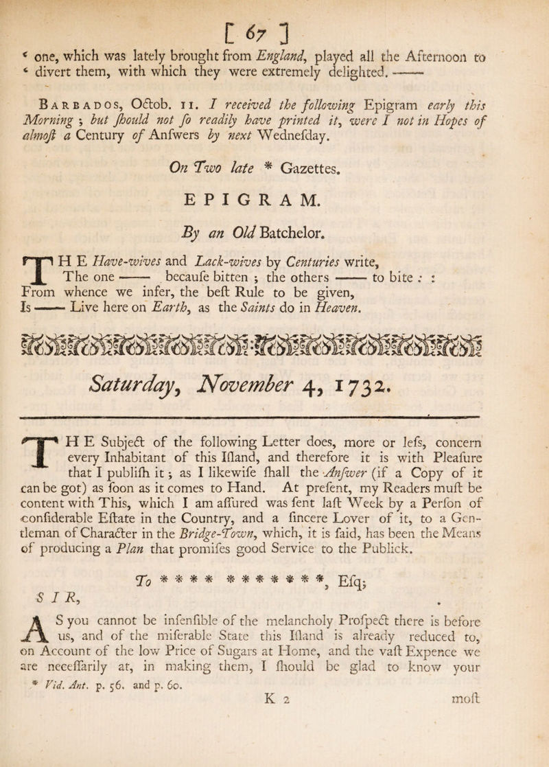 € t l tr 3 one, which was lately brought from England,, played all the Afternoon to divert them, with which they were extremely delighted. — Barb ados, Odlob. n. I received the following Epigram early this Morning ; hut jhould not fo readily have printed it, were I not in Hopes of almofi a Century e/'Anfwers hy next Wednefday. On Two late * Gazettes* EPIGRAM. By an Old Batchelor* TH E Have -wives and Lack-wives by Centuries write. The one —— becaufe bitten ; the others ——- to bite ; : From whence we infer, the belt Rule to be given. Is — Live here on Earthy as the Saints do in Heaven. Saturday, November 4, 1732. TH E Subject of the following Letter does, more or lefs, concern every Inhabitant of this Eland, and therefore it is with Pleafure that I publifh it; as I likewife fhall the •Anfwer (if a Copy of it can be got) as foon as it comes to Hand. At prefent, my Readers muft be content with This, which I am allured was fent lalt Week by a Perfon of confiderable Eftate in the Country, and a fincere Lover of it, to a Gen¬ tleman of Charadter in the Bridge-Town, which, it is faid, has been the Means of producing a Flan that promifes good Service to the Publick. To * * * * % * * # * # Efq; SIR, 5 AS you cannot be infenfible of the melancholy Profpedt there is before us, and of the miferable State this Illand is already reduced to, on Account of the love Price of Sugars at Home, and the vail Expence we are necelfarily at, in making them, I fhould be glad to know your * Vid. Ant. p. 56. and p. 60.