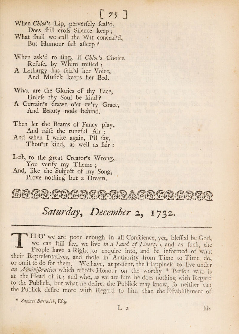 [ ?5 ] When Chloe9s Lip, perverfely feal’d, Does ftill crofs Silence keep ; What fhall we call the Wit conceal’d. But Humour fall afleep ? When ask’d to fing, if Chloe9s Choice Refufe, by Whim milled ; A Lethargy has feiz’d her Voice, And Mufick keeps her Bed. What are the Glories of thy Face, Unlefs thy Soul be kind ? A Curtain’s drawn o’er ev’ry Grace, And Beauty nods behind. Then let the Beams of Fancy play. And raife the tuneful Air : And when I write again, I’ll fay, Thou’rt kind, as well as fair ; Left, to the great Creator’s Wrong, You verify my Theme ; And, like the Subjedt of my Song, Prove nothing but a Dream. Saturday, December 2, 1732. TH O’ we are poor enough in all Confcience, yet, blefled be God, we can ftill fay, we live in a Land of Liberty ; and as fuch, the People have a Right to enquire into, and be informed of what their Reprefentatives, and thofe in Authority from Time to Time do, or omit to do for them. We have, at prefent, the Happinefs to live under an Adminiftraticn which refiedts Honour on the worthy * Perfon who is at the Head of it ; and who, as we are fure he does nothing with Regard to the Pub lick, but what he defires the Publick may know, fo neither can the Publick defire more with Regard to him than the Eftablifoment of * Samuel Bareivick3 Efq;