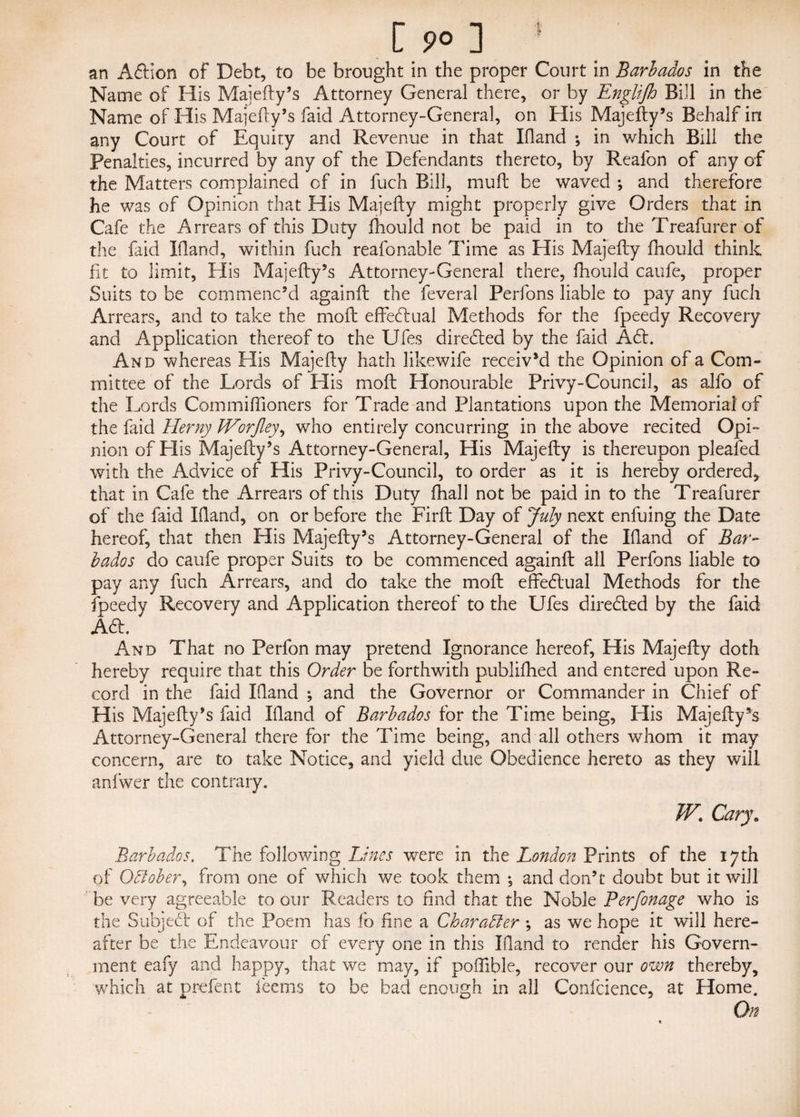 C 9° ] ' an A&ion of Debt, to be brought in the proper Court in Barbados in the Name of His Majefty’s Attorney General there, or by Englijh Bill in the Name of His Majefty’s faid Attorney-General, on His Majefty’s Behalf in any Court of Equity and Revenue in that Eland •, in which Bill the Penalties, incurred by any of the Defendants thereto, by Reafon of any of the Matters complained of in fuch Bill, mull be waved ; and therefore he was of Opinion that His Majefty might properly give Orders that in Cafe the Arrears of this Duty fhould not be paid in to the Treafurer of the faid Bland, within fuch reafonable Time as His Majefty fhould think fit to limit, Elis Majefty’s Attorney-General there, fhould caufe, proper Suits to be commenc’d againft the feveral Perfons liable to pay any fuch Arrears, and to take the mofl effectual Methods for the fpeedy Recovery and Application thereof to the Ufes directed by the faid A£t. And whereas Elis Majefty hath likewife received the Opinion of a Com¬ mittee of the Lords of Elis molt Honourable Privy-Council, as alfo of the Lords Com mi Hi oners for Trade and Plantations upon the Memorial of the faid Herny IVorJley, who entirely concurring in the above recited Opi¬ nion of Elis Majefty’s Attorney-General, His Majefty is thereupon pleafed with the Advice of His Privy-Council, to order as it is hereby ordered* that in Cafe the Arrears of this Duty fhall not be paid in to the Treafurer of the faid Ifland, on or before the Firft Day of July next enfuing the Date hereof, that then His Majefty’s Attorney-General of the Eland of Bar¬ bados do caufe proper Suits to be commenced againft all Perfons liable to pay any fuch Arrears, and do take the moft effectual Methods for the fpeedy Recovery and Application thereof to the Ufes directed by the faid Aa. And That no Perfon may pretend Ignorance hereof, His Majefty doth hereby require that this Order be forthwith publifhed and entered upon Re¬ cord in the faid Eland ; and the Governor or Commander in Chief of His Majefty’s faid Eland of Barbados for the Time being, His Majefty’s Attorney-General there for the Time being, and all others whom it may concern, are to take Notice, and yield due Obedience hereto as they will anfwer the contrary. W. Cary. Barbados. The following Lines were in the London Prints of the 17th of Odlober, from one of which we took them *, and don’t doubt but it will be very agreeable to our Readers to find that the Noble Perfonage who is the Subject of the Poem has lb fine a Character ; as we hope it will here¬ after be the Endeavour of every one in this Bland to render his Govern¬ ment eafy and happy, that we may, if polible, recover our own thereby, which at prefent ieems to be bad enough in all Confcience, at Home. On